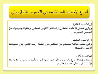 أنواع الاضاءة المستخدمه في التصوير التليفزيوني 
الاضاءه الخلفيه  
ويكو مصدرها خلىر المنظىور و سىتخدم لاظهىار المنظىور وخلفيتىه و جسىيده مىط 
المصدر المطلو . 
الاضاءه المكمله  
وهىىى اضىىاءه خافتىىه سىىتخدم مىىط الىىتخللا مىىط الظىىلا وسىىد الفجىىوه بىىيط مسىىتويات 
الاضاءه المختلفه . 
اضاء العيط  
ستخدم لاضافه نوع مط البريس ىلى ىيط الش المراد اظهاره ويجب ا كو لك 
الاضاءه قريبه الى ىدسه الكاميرا. 
 