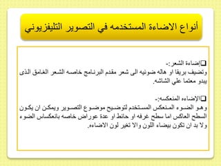 أنواع الاضاءة المستخدمه في التصوير التليفزيوني 
إضاء الشعر:-  
و ضير بري ا او هاله ضوئيه الى شعر م ىدم البرنىام خاصىه الشىعر الغىامس الىذى 
يبدو معتما ىلي الشاشه. 
الإضاءه المنعكسه:-  
وهىىو الضىىوء المىىنعك المسىىتخدم لتوضىىي موضىىوع التصىىوير ويمكىىط ا يكىىو 
السط العاك اما سط غرفه او حائح او ىد ىورااخاصه بانعكساس الضوء 
ولا بد ا كو بيضاء اللو والا غير لو الاضاءه. 
 