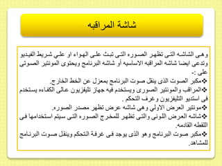 شاشة المراقبه 
وهىىى الشاشىىه التىىى ظهىىر الصىىوره التىىى بىىث ىلىىى الهىىواء او ىلىىي شىىريح الفيىىديو 
و دىى ايضا شاشه المراقبه الاساسيه أو شاشه البرنام ويحتوى المونتير الصىو ى 
ىلى :- 
مكبر الصوت الذى ين ل صوت البرنام بمعز ىط الخح الخارج.  
المراقب والمونتير الصورى ويستخدم فيه جها ليفزيو ىىالى الكفىاءه يسىتخدم  
فى استديو التليفزيو وغرف التحكم . 
مونتير العرا الاولي وهى شاشه ىرا ظهر مصدر الصوره.  
شاشه العىرا اللىونى والتىى ظهىر للمخىرج الصىوره التىى سىيتم اسىتخدامها فىى  
الل طه ال ادمه. 
مكبر صوت البرنام وهو الذى يوجد فىى غرفىة الىتحكم وين ىل صىوت البرنىام  
للمشاهد. 
 