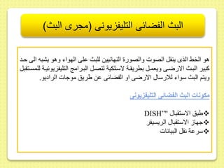 البث الفضائى التليفزيونى )مجرى البث( 
هو الخح الذى ين ل الصوت والصور النهائييط للبث ىلى الهواء وهو يشبه الى حىد 
كبير البىث الارضىى ويعمىل بطري ىة لاسىلكية لتصىل البىرام التليفزيونيىة للمسىت بل 
ويتم البث سواء للارسا الارضى او الفضائى ىط يريس موجات الراديو. 
مكونات البث الفضائى التليف يونى 
DISH”" يبس الاست با  
جها الاست با الريسيفر  
سرىة ن ل البيانات  
 