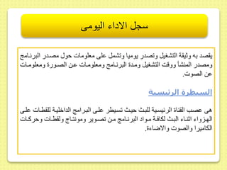 سجل الاداء اليومى 
ي صد به وثي ة التشغيل و صدر يوميا و شمل ىلى معلومات حو مصىدر البرنىام 
ومصدر المنشأ ووقت التشغيل ومىد البرنىام ومعلومىات ىىط الصىور ومعلومىات 
ىط الصوت. 
السيطرة الرئيسية 
هى ىصب ال نا الرئيسىية للبىث حيىث سىيطر ىلىى البىرام الداخليىة لل طىات ىلىى 
الهىىزواء اثنىىاء البىىث لكافىىة مىىواد البرنىىام مىىط صىىوير ومونتىىاج ول طىىات وحركىىات 
الكاميرا والصوت والاضاء . 
 