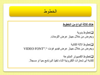 الخطوط 
هناك ثلاثة أنواع من ال طوط 
خطوي يدوية  
ويعرا مط خلا جها ىرا اللوحات. 
خطوي الالة الكا بة  
VIDEO FONT".“ ويعرا مط خلا جها ىرا فيديو فونت 
خطوي الكمبيو ر المتنوىة  
لكتابة أى شعارات الكترونية اثناء نفيذ البرنام حيا او مسجلا. 
 