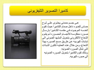 كاميرا التصوير التليفزيونى 
هىىى جسىىم معىىدنى يحتىىوى ىلىىى لىىو 
حساس للضوء داخل صمام الكىاميرا حيىث ىوم 
العدسىىه الموجىىوده فىىى م دمىىه الكىىاميرا بارسىىا 
صىىىوره معكوسىىىه للأجسىىىام المصىىىوره ثىىىم ي ىىىوم 
الشعاع الالكترونى بتحويل المشهد الضوئى الىى 
ذبذبات كهربيىه ىىط يريىس مسى الصىوره بهىذا 
الشعاع، ومط خلا هىذه العمليىه تكىو الذبىذات 
التى مثل الصوره الضوئيه. 
وبذلك وم الكاميرا بتحويل الصوره الضوئيه 
الى صوره كهربيه. 
 