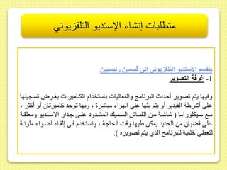 متطلبات إنشاء الإستديو التلفزيوني 
ينقسم الاستديو التلف يوني إلى قسمين رئيسيين 
-1 غرفة التصوير 
وفيها يتم صوير أحداث البرنام والفعاليات باستخدام الكىاميرات بغىرا سىجيلها 
ىلى أشرية الفيديو أو يتم بثها ىلى الهواء مباشر ، وبها وجد كامير ا أو أكثر ، 
مىىع سىىيكلوراما ) شاشىىة مىىط ال مىىاش السىىميك المشىىدود ىلىىى جىىدار الاسىىتديو ومعل ىىة 
ىلى قضبا مط الحديد يمكط ييها وقت الحاجة ، و ستخدم فىي إل ىاء أضىواء ملونىة 
لتعطي خلفية للبرنام الذي يتم صويره (. 
 