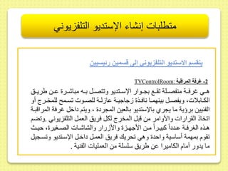 متطلبات إنشاء الإستديو التلفزيوني 
ينقسم الاستديو التلف يوني إلى قسمين رئيسيين 
TVControlRoom: -2 غرفة المراقبة 
هىىي غرفىىة منفصىىلة ىىع بجىىوار الإسىىتديو و تصىىل بىىه مباشىىر ىىىط يريىىس 
الكىىابلات، ويفصىىل بينهمىىا نافىىذ جاجيىىة ىا لىىة للصىىوت سىىم للمخىىرج أو 
الفنييط برؤية ما يجري بالإستديو بالعيط المجرد ، ويتم داخل غرفة المراقبىة 
ا خاذ ال رارات والأوامر مط قبل المخرج لكل فريس العمل التلفزيوني .و ضم 
هىىذه الغرفىىة ىىىددا كبيىىرا مىىط الأجهىىز والأ رار والشاشىىات الصىىغير ، حيىىث 
وم بمهمة أساسية واحد وهي حريك فريس العمىل داخىل الإسىتديو و سىجيل 
ما يدور أمام الكاميرا ىط يريس سلسلة مط العمليات الفنية . 
 