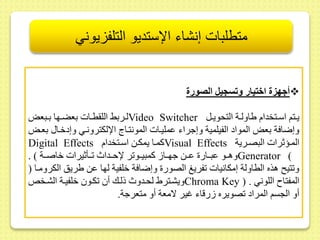 متطلبات إنشاء الإستديو التلفزيوني 
أجه ة اختيار وتسجيل الصورة  
لىىربح الل طىىات بعضىىها بىىبعض Video Switcher يىىتم اسىىتخدام ياولىىة التحويىىل 
وإضافة بعض المواد الفيلمية وإجراء ىمليىات المونتىاج الإلكترونىي وإدخىا بعىض 
Digital Effects كمىىا يمكىىط اسىىتخدام Visual Effects المىىؤثرات البصىىرية 
وهىىو ىبىىار ىىىط جهىىا كمبيىىو ر لإحىىداث ىىأثيرات خاصىىة ( . Generator ( 
و تي هذه الطاولة إمكانيات فريغ الصور وإضافة خلفية لها ىط يريس الكرومىا ) 
ويشىتري لحىدوث ذلىك أ كىو خلفيىة الشىخلا Chroma Key ) . المفتا اللوني 
أو الجسم المراد صويره رقاء غير لامعة أو متعرجة. 
 