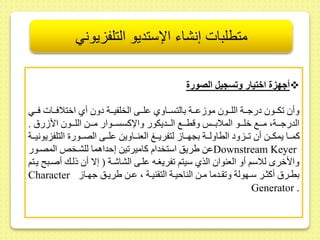 متطلبات إنشاء الإستديو التلفزيوني 
أجه ة اختيار وتسجيل الصورة  
وأ كىىىو درجىىىة اللىىىو مو ىىىىة بالتسىىىاوي ىلىىىى الخلفيىىىة دو أي اختلافىىىات فىىىي 
الدرجىىىة، مىىىع خلىىىو الملابىىى وقطىىىع الىىىديكور والإكسسىىىوار مىىىط اللىىىو الأ ر . 
كمىىىا يمكىىىط أ ىىىزود الطاولىىىة بجهىىىا لتفريىىىغ العنىىىاويط ىلىىىى الصىىىور التلفزيونيىىىة 
ىط يريس استخدام كامير يط إحداهما للشىخلا المصىور Downstream Keyer 
والأخرى للاسم أو العنوا الذي سيتم فريغىه ىلىى الشاشىة ) إلا أ ذلىك أصىب يىتم 
Character بطىىر أكثىىر سىىهولة و ىىدما مىىط الناحيىىة الت نيىىة ، ىىىط يريىىس جهىىا 
Generator . 
 