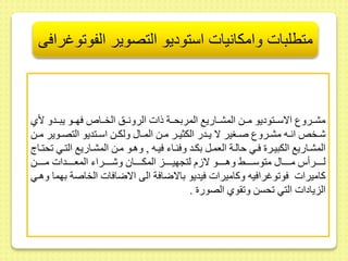 متطلبات وامكانيات استوديو التصوير الفوتوغرافى 
مشىىروع الاسىىتوديو مىىط المشىىاريع المربحىىة ذات الرونىىس الخىىا فهىىو يبىىدو لأي 
شىىخلا انىىه مشىىروع صىىغير لا يىىدر الكثيىىر مىىط المىىا ولكىىط اسىىتديو التصىىوير مىىط 
المشىىاريع الكبيىىر فىىي حالىىة العمىىل بكىىد وفنىىاء فيىىه , وهىىو مىىط المشىىاريع التىىي حتىىاج 
لىىىىىىرأس مىىىىىىا متوسىىىىىىح وهىىىىىىو لا م لتجهيىىىىىىز المكىىىىىىا وشىىىىىىراء المعىىىىىىدات مىىىىىىط 
كاميرات فو وغرافيه وكاميرات فيديو بالاضافة الى الاضافات الخاصة بهما وهىي 
الزيادات التي حسط و وي الصور . 
 