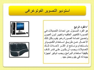 استوديو التصوير الفوتوغرافى 
الفرد الرابع  
هو الفرد المسىعو ىىط احىداث التعىديلات فىي 
الصىىور كتغييىىر الخلفيىىه و غييىىر لىىو العيىىو 
و حسيط اضاء الصىور وهىو ي ىوم بكىل لىك 
الاىمىىىىا ىىىىىط يريىىىىس اسىىىىتخدام الكمبيىىىىو ر 
باسىىىىىتخدام برنىىىىىام او اكثىىىىىر لاحىىىىىداث لىىىىىك 
التعىىديلات ويجىىب ا يكىىو ىلىىى قىىدر كىىافِ 
بكيفية اسىتخدام البىرام ويجىب ىوفير اجهىز 
جيد له كي ي وم بعمل جيد . 
 