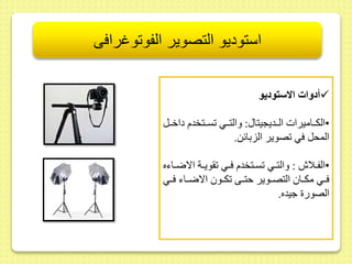 استوديو التصوير الفوتوغرافى 
أدوات الاستوديو  
•الكىىاميرات الىىديجيتا : والتىىي سىىتخدم داخىىل 
المحل في صوير الزبائط. 
•الفىىلاش : والتىىي سىىتخدم فىىي ويىىة الاضىىاءه 
فىىي مكىىا التصىىوير حتىىى كىىو الاضىىاء فىىي 
الصور جيده. 
 