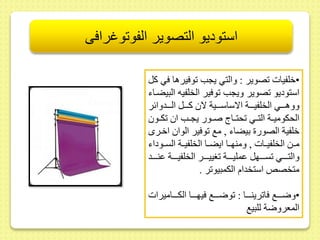 استوديو التصوير الفوتوغرافى 
•خلفيات صوير : والتي يجب وفيرها في كل 
استوديو صوير ويجب وفير الخلفيه البيضىاء 
ووهىىىىي الخلفيىىىىة الاساسىىىىية لا كىىىىل الىىىىدوائر 
الحكوميىىة التىىي حتىىاج صىىور يجىىب ا كىىو 
خلفية الصور بيضاء , مع وفير الوا اخىرى 
مىىط الخلفيىىات , ومنهىىا ايضىىا الخلفيىىة السىىوداء 
والتىىىىىي سىىىىىهل ىمليىىىىىة غييىىىىىر الخلفيىىىىىة ىنىىىىىد 
متخصلا استخدام الكمبيو ر . 
•وضىىىىع فا رينىىىىا : وضىىىىع فيهىىىىا الكىىىىاميرات 
المعروضة للبيع 
 