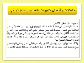 مشكلات وأعطال كاميرات التصوير الفوتوغرافي 
صوت ىند شغيل الكاميرا  
ويسىتمر هىذا الأمىر ىلىى ،cybershot ىند شغيلها ظهر فىي البدايىة كالمعتىاد كلمىة 
الشاشىىىة مىىىع ظهىىىور صىىىوت ىىىدريجي يسىىىتمر حتىىىي أقىىىوم بإغلاقهىىىا مىىىر أخىىىري 
هىىىىذه المشىىىىكلة ليسىىىىت بالصىىىىعوبة التىىىىي جعلنىىىىا نعرضىىىىها ىلىىىىي مراكىىىىز الصىىىىيانة 
المتخصصة، فهى فى الغالب نا جة ىط وجود فيروس فىى ذاكىر الكىاميرا أو كىارت 
الذاكر المست ل الملحس بها. 
ولذلك فعلاجها يبدأ أولا بتوصيل الكاميرا بالحاسب الآلي، حتىي يتسىني ال يىام بعمىل 
مس بمضاد للفيروسات لكارت الذاكر وذاكر الكاميرا، وبعد ذلك نشغل الكاميرا. 
 