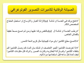 الصيانة الوقائية لكاميرات التصوير الفوتوغرافي 
لا الىة الغبىار والاوسىا او اسىتعمل المنفىا lcd انفى برقىه فىى العدسىة او شاشىة  
المخصلا لذلك. 
بىالتنف برقىه ىليهىا ومىط ثىم امسى مسىحا خفيفىا lcd ريىب العدسىة او شاشىة ا  
بال ماش الخا . 
لا مس سط الكاميرا باى مواد كيميائية مثل كريم اشعة الشم .  
اذا عرضىىت الكىىاميرا للجىىو االعاصىىر او شىىك بىىا المىىاء قىىد وصىىل الكىىاميرا قىىم  
بايفاء الكىاميرا وقىم با الىة البطاريىه وكىارت الصىور وا ىرك كىل مكونىات الكىاميرا 
جر لمد 24 ساىه قبل استخدامها مر ثانيه. 
 