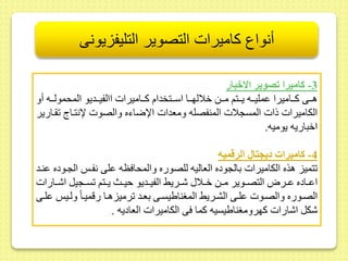 أنواع كاميرات التصوير التليفزيونى 
-3 كاميرا تصوير الاخبار 
هىىىى كىىىاميرا ىمليىىىه يىىىتم مىىىط خلالهىىىا اسىىىتخدام كىىىاميرات االفيىىىديو المحمولىىىه أو 
الكاميرات ذات المسجلات المنفصله ومعدات الإضاءه والصوت لإنتىاج ىارير 
اخباريه يوميه. 
-4 كاميرات ديجتال الرقميه 
تميز هذه الكاميرات بالجوده العاليه للصوره والمحافظه ىلى نفى الجىوده ىنىد 
اىىىاده ىىىرا التصىىوير مىىط خىىلا شىىريح الفيىىديو حيىىث يىىتم سىىجيل اشىىارات 
الصىىوره والصىىوت ىلىىى الشىىريح المغناييسىىى بعىد رميزهىا رقميىا ولىي ىلىىى 
شكل اشارات كهرومغناييسيه كما فى الكاميرات العاديه . 
 