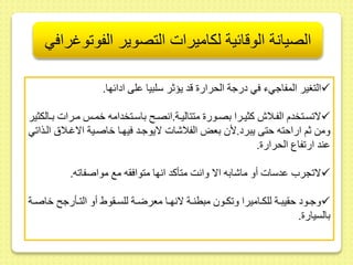 الصيانة الوقائية لكاميرات التصوير الفوتوغرافي 
التغير المفاجيء في درجة الحرار قد يؤثر سلبيا ىلى ادائها.  
لا سىىتخدم الفىىلاش كثيىىرا بصىىور متتاليىىة.انصىى باسىىتخدامه خمىى مىىرات بىىالكثير  
ومط ثم اراحته حتى يبرد.لأ بعض الفلاشات لايوجىد فيهىا خاصىية الاغىلا الىذا ي 
ىند ار فاع الحرار . 
لا جر ىدسات أو ماشابه الا وانت متأكد انها متواف ه مع مواصفا ه.  
وجىىود ح يبىىة للكىىاميرا و كىىو مبطنىىة لانهىىا معرضىىة للسىى وي أو التىىأرج خاصىىة  
بالسيار . 
 