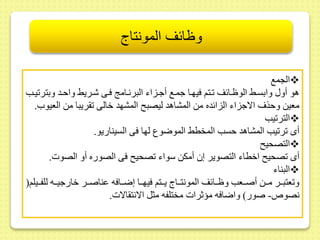 وظائف المونتاج 
الجمع  
هو أو وابسىح الوظىائر ىتم فيهىا جمىع أجىزاء البرنىام فىى شىريح واحىد وبتر يىب 
معيط وحذف الاجزاء الزائده مط المشاهد ليصب المشهد خالى ريبا مط العيو . 
التر يب  
أى ر يب المشاهد حسب المخطح الموضوع لها فى السيناريو. 
التصحي  
أى صحي اخطاء التصوير إ أمكط سواء صحي فى الصوره أو الصوت. 
البناء  
و عتبىىر مىىىط أصىىىعب وظىىائر المونتىىىاج يىىىتم فيهىىىا إضىىافه ىناصىىىر خارجيىىىه للفىىىيلم) 
نصو - صور( واضافه مؤثرات مختلفه مثل الانت الات. 
 