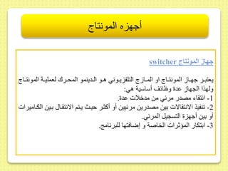 أجهزه المونتاج 
switcher جهاز المونتاج 
يعتبىىر جهىىا المونتىىاج او المىىا ج التلفزيىىوني هىىو الىىدينمو المحىىرك لعمليىىة المونتىىاج 
ولهذا الجها ىد وظائر أساسية هي: 
-1 انت اء مصدر مرئي مط مدخلات ىد . 
-2 نفيذ الانت الات بيط مصدريط مرئييط أو أكثىر حيىث يىتم الانت ىا بىيط الكىاميرات 
أو بيط أجهز التسجيل المرئي. 
-3 ابتكار المؤثرات الخاصة و إضافتها للبرنام . 
 