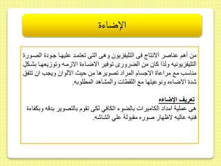 الإضاءة 
مط أهم ىناصر الانتاج فى التليفزيو وهى التى عتمىد ىليهىا جىود الصىور 
التليفزيونيه ولذا كا مط الضرورى وفير الاضىاء الا مىه و و يعهىا بشىكل 
مناسب مع مراىا الاجسام المراد صويرها مط حيث الالوا ويجب ا تفس 
شد الاضاءه ونوىيتها مع الل طات والمشاهد المطلوبه. 
تعريف الإضاءه 
هى ىملية امداد الكاميرات بالضوء الكافي لكى وم بالتصوير بدقه وبكفاء 
فنيه ىاليه لاظهار صوره م بولة ىلي الشاشه. 
 