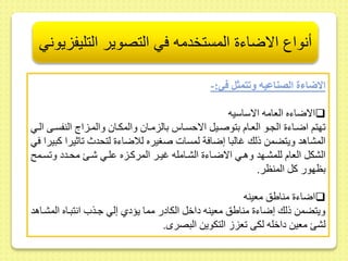 أنواع الاضاءة المستخدمه في التصوير التليفزيوني 
الاضاءة الصناعيه وتتمثل في:- 
الاضاءه العامه الاساسيه  
هتم اضىاء الجىو العىام بتوصىيل الاحسىاس بالزمىا والمكىا والمىزاج النفسىى الىي 
المشاهد ويتضمط ذلك غالبا إضافة لمسات صغيره للاضاء لتحدث اثيرا كبيرا في 
الشكل العام للمشىهد وهىي الاضىاء الشىامله غيىر المركىزه ىلىي شى محىدد و سىم 
بظهور كل المنظر. 
اضاء منايس معينه  
ويتضمط ذلك إضاء منايس معينه داخل الكادر مما يؤدي إلي جىذ انتبىاه المشىاهد 
لش معيط داخله لكى عز التكويط البصرى. 
 