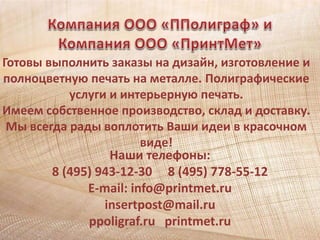 Готовы выполнить заказы на дизайн, изготовление и 
полноцветную печать на металле. Полиграфические 
услуги и интерьерную печать. 
Имеем собственное производство, склад и доставку. 
Мы всегда рады воплотить Ваши идеи в красочном 
виде! 
Наши телефоны: 
8 (495) 943-12-30 8 (495) 778-55-12 
E-mail: info@printmet.ru 
insertpost@mail.ru 
ppoligraf.ru printmet.ru 
