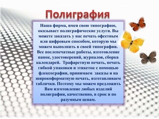 Наша фирма, имея свою типографию, 
оказывает полиграфические услуги. Вы 
можете заказать у нас печать офсетным 
или цифровым способом, которую мы 
можем выполнить в своей типографии. 
Все послепечатные работы, изготовление 
папок, удостоверений, журналов, сборка 
календарей. Трафаретную печать, печать 
гибкой упаковки и этикеток с помощью 
флексографии, принимаем заказы и на 
широкоформатную печать, изготавливаем 
таблички. Поэтому мы можем предложить 
Вам изготовление любых изделий 
полиграфии, качественно, в срок и по 
разумным ценам. 
 