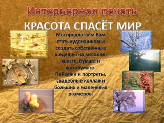 Мы предлагаем Вам 
стать художником и 
создать собственные 
шедевры на металле, 
холсте, бумаге и 
фотобумаге. 
Пейзажи и портреты, 
свадебные коллажи 
больших и маленьких 
размеров. 
 