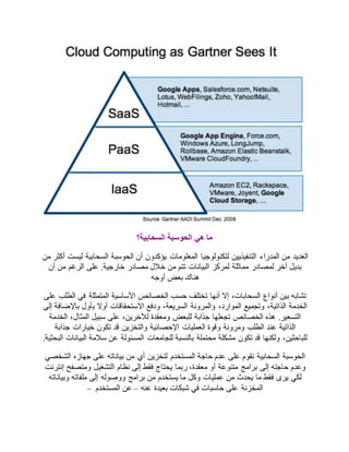 ما هي الحوسبة السحابية؟ 
العديد من المدراء التنفيذيين لتكنولوجيا المعلومات يؤكدون أن الحوسبة السحابية ليست أكثر من 
بديل آخر لمصادر مماثلة لمركز البيانات تتم من خلال مصادر خارجية. على الرغم من أن 
هناك بعض أوجه 
تشابه بين أنواع السحابات، إلا أنها تختلف حسب الخصائص الأساسية المتمثلة في الطلب على 
الخدمة الذاتية، وتجميع الموارد، والمرونة السريعة، ودفع الاستحقاقات أولا بأول بالإضافة إلى 
التسعير. هذه الخصائص تجعلها جذابة للبعض ومعقدة للآخرين، على سبيل المثال، الخدمة 
الذاتية عند الطلب ومرونة وقوة العمليات الإحصائية والتخزين قد تكون خيارات جذابة 
للباحثين، ولكنها قد تكون مشكلة محتملة بالنسبة للجامعات المسئولة عن سلامة البيانات البحثية. 
الحوسبة السحابية تقوم على عدم حاجة المستخدم لتخزين أي من بياناته على جهازه الشخصي 
وعدم حاجته إلى برامج متنوعة أو معقدة، ربما يحتاج فقط إلى نظام التشغيل ومتصفح إنترنت 
لكي يرى فقط ما يحدث من عمليات وكل ما يستخدم من برامج ووصوله إلى ملفاته وبياناته 
المخزنة على حاسبات في شبكات بعيدة عنه – عن المستخدم – 
 