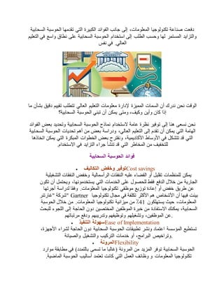 دفعت صناعة تكنولوجيا المعلومات، إلى جانب الفوائد الكبيرة التي تقدمها الحوسبة السحابية 
والتزايد المستمر لها وحسب الطلب إلى استخدام الحوسبة السحابية على نطاق واسع في التعليم 
العالي. في نفس 
الوقت نحن ندرك أن السمات المميزة لإدارة معلومات التعليم العالي تتطلب تقييم دقيق بشأن ما 
إذا كان وأين وكيف، ومتى يمكن أن تبني الحوسبة السحابية؟ 
نحن نسعى هنا إلى توفير نظرة عامة لاستخدام نماذج الحوسبة السحابية وتحديد بعض الفوائد 
الهامة التي يمكن أن تقدم إلى التعليم العالي، ودراسة بعض من أهم تحديات الحوسبة السحابية 
التي قد تتشكل في الأوساط الأكاديمية، ونقترح بعض الخطوات المبكرة التي يمكن اتخاذها 
للتخفيف من المخاطر التي قد تنشأ جراء التزايد في الاستخدام. 
فوائد الحوسبة السحابية 
 توفير وخفض التكاليف Cost savings 
يمكن للمنظمات تقليل أو القضاء عليه النفقات الرأسمالية وخفض النفقات التشغيلية 
الجارية من خلال الدفع فقط للحصول على الخدمات التي يستخدمونها، ويحتمل أن تكون 
عن طريق خفض أو إعادة توزيع موظفي تكنولوجيا المعلومات. وفقا لدراسة أجرتها 
شركة "غارتنر " Gartner بينت فيها أن الأشخاص هم الأكثر تكلفة في مجال تكنولوجيا 
المعلومات، حيث يستهلكون 72 ٪ من ميزانية تكنولوجيا المعلومات. من خلال الحوسبة 
السحابية، يمكنك الاستفادة من خبرة الموظفين المختصين دون الحاجة إلى اللجوء للبحث 
.عن الموظفين، وتشغيلهم وتوظيفهم وتدريبهم ودفع مرتباتهم 
 سهولة التنفيذ Ease of Implementation 
تستطيع المؤسسة اعتماد ونشر تطبيقات الحوسبة السحابية دون الحاجة لشراء الأجهزة، 
.وتراخيص البرامج، أو خدمات التركيب والتشغيل والصيانة 
 المرونة Flexibility 
الحوسبة السحابية توفر المزيد من المرونة )غالبا ما تسمى بالتمدد( في مطابقة موارد 
تكنولوجيا المعلومات و وظائف العمل التي كانت تعتمد أساليب الحوسبة الماضية. 
 