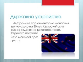 Държавно устройство 
Австралия е парламентарна монархия. 
До началото на 20 век Австралийският 
съюз е колония на Великобритания. 
Страната получава 
независимост през 
1931 г. 
 