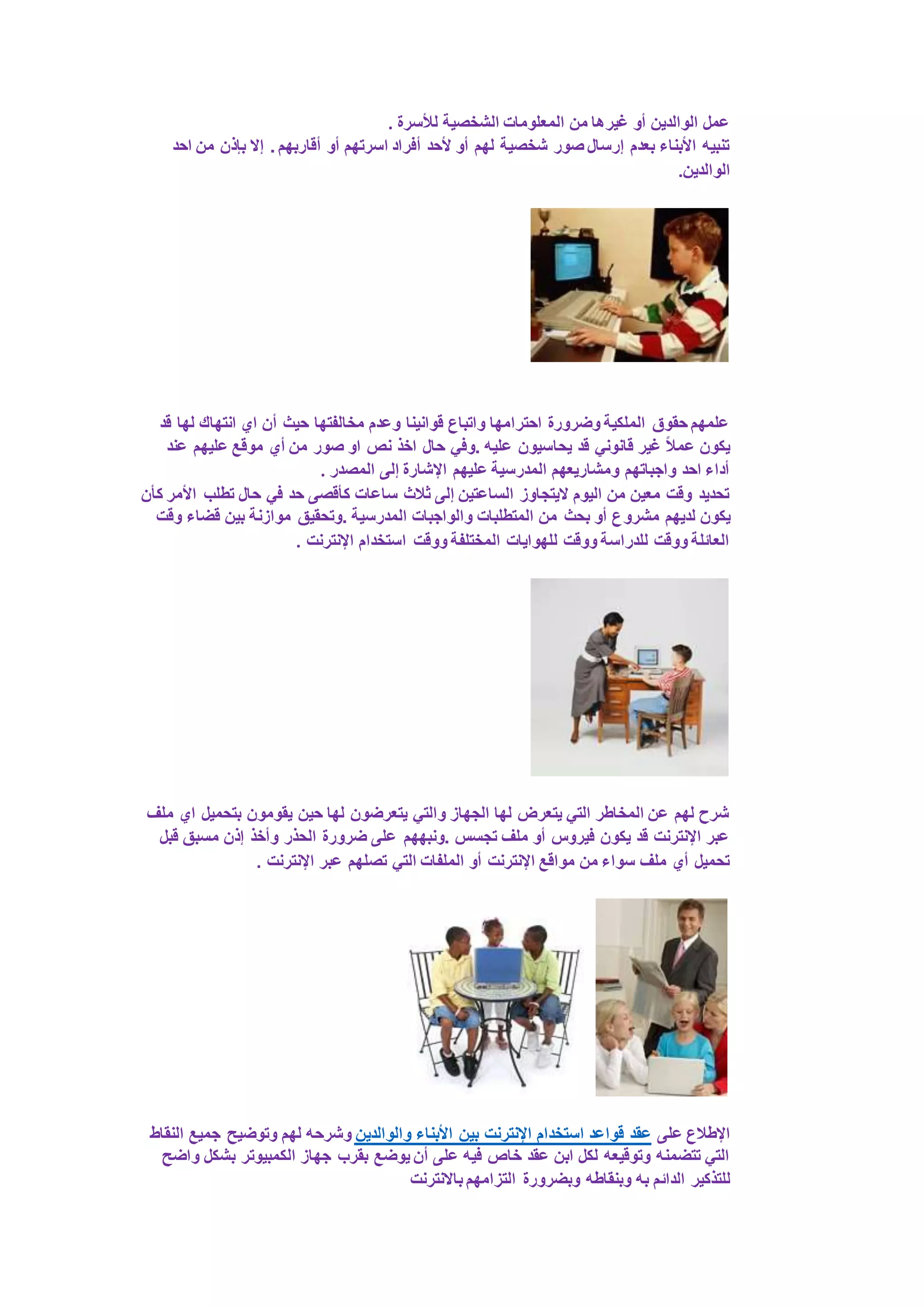 عمل الوالدين أو غيرها من المعلومات الشخصية للأسرة . 
تنبيه الأبناء بعدم إرسال صور شخصية لهم أو لأحد أفراد اسرتهم أو أقاربهم . إلا بإذن من احد 
الوالدين. 
علمهم حقوق الملكية وضرورة احترامها واتباع قوانينا وعدم مخالفتها حيث أن اي انتهاك لها قد 
يكون عملاً غير قانوني قد يحاسيون عليه .وفي حال اخذ نص او صور من أي موقع عليهم عند 
أداء احد واجباتهم ومشاريعهم المدرسية عليهم الإشارة إلى المصدر . 
تحديد وقت معين من اليوم لايتجاوز الساعتين إلى ثلاث ساعات كأقصى حد في حال تطلب الأمر كأن 
يكون لديهم مشروع أو بحث من المتطلبات والواجبات المدرسية .وتحقيق موازنة بين قضاء وقت 
العائلة ووقت للدراسة ووقت للهوايات المختلفة ووقت استخدام الإنترنت . 
شرح لهم عن المخاطر التي يتعرض لها الجهاز والتي يتعرضون لها حين يقومون بتحميل اي ملف 
عبر الإنترنت قد يكون فيروس أو ملف تجسس .ونبههم على ضرورة الحذر وأخذ إذن مسبق قبل 
تحميل أي ملف سواء من مواقع الإنترنت أو الملفات التي تصلهم عبر الإنترنت . 
الإطلاع على عقد قواعد استخدام الإنترنت بين الأبناء والوالدين وشرحه لهم وتوضيح جميع النقاط 
التي تتضمنه وتوقيعه لكل ابن عقد خاص فيه على أن يوضع بقرب جهاز الكمبيوتر بشكل واضح 
للتذكير الدائم به وبنقاطه وبضرورة التزامهم بالانترنت 
 
