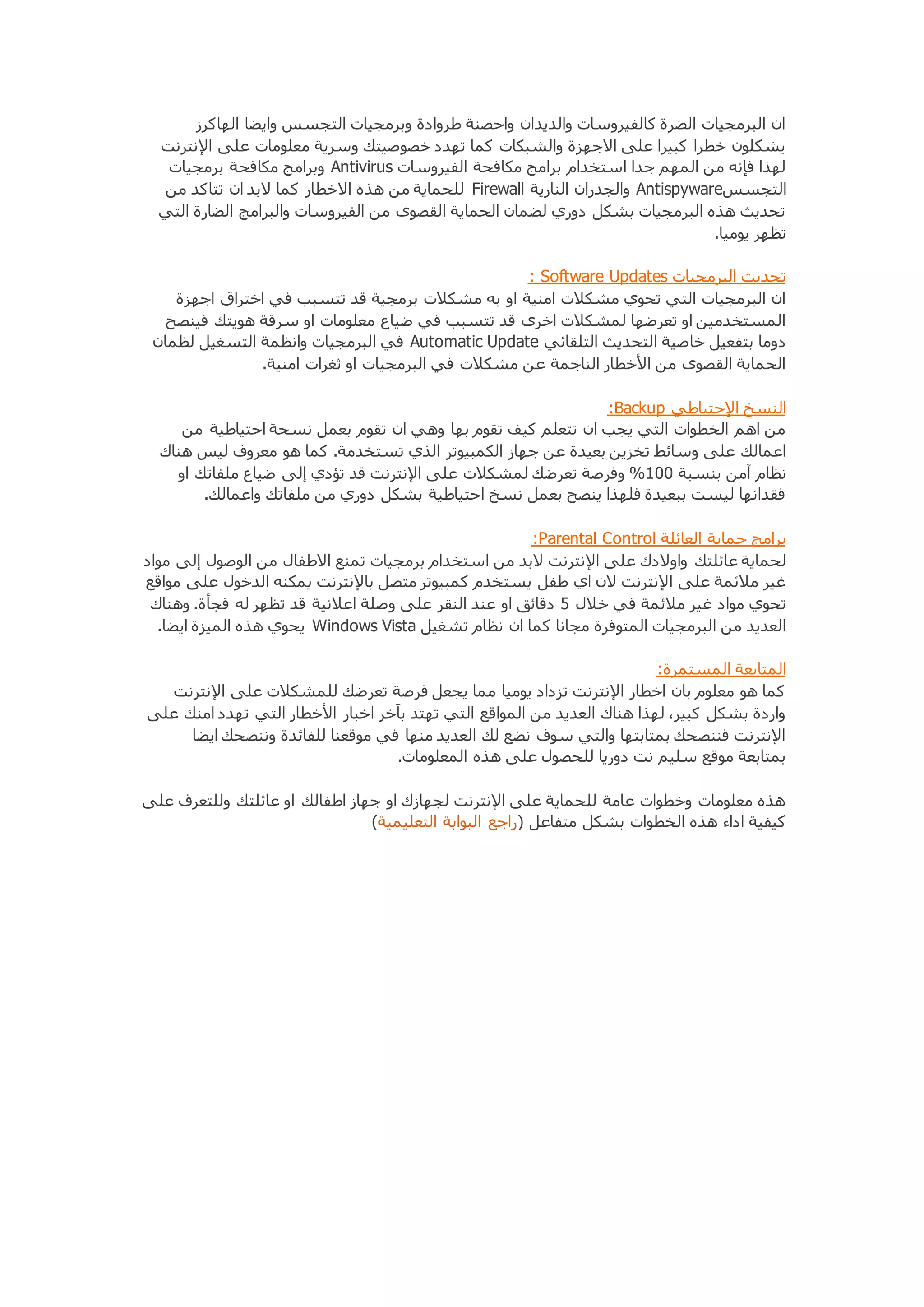 ان البرمجيات الضرة كالفيروسات والديدان واحصنة طروادة وبرمجيات التجسس وايضا الهاكرز 
يشكلون خطرا كبيرا على الاجهزة والشبكات كما تهدد خصوصيتك وسرية معلومات على الإنترنت 
وبرامج مكافحة برمجيات Antivirus لهذا فإنه من المهم جدا استخدام برامج مكافحة الفيروسات 
للحماية من هذه الاخطار كما لابد ان تتاكد من Firewall والجدران النارية Antispyware التجسس 
تحديث هذه البرمجيات بشكل دوري لضمان الحماية القصوى من الفيروسات والبرامج الضارة التي 
تظهر يوميا. 
: Software Updates تحديث البرمجيات 
ان البرمجيات التي تحوي مشكلات امنية او به مشكلات برمجية قد تتسبب في اختراق اجهزة 
المستخدمين او تعرضها لمشكلات اخرى قد تتسبب في ضياع معلومات او سرقة هويتك فينصح 
في البرمجيات وانظمة التسغيل لظمان Automatic Update دوما بتفعيل خاصية التحديث التلقائي 
الحماية القصوى من الأخطار الناجمة عن مشكلات في البرمجيات او ثغرات امنية. 
:Backup النسخ الإحتياطي 
من اهم الخطوات التي يجب ان تتعلم كيف تقوم بها وهي ان تقوم بعمل نسحة احتياطية من 
اعمالك على وسائط تخزين بعيدة عن جهاز الكمبيوتر الذي تستخدمة. كما هو معروف ليس هناك 
نظام آمن بنسبة 011 % وفرصة تعرضك لمشكلات على الإنترنت قد تؤدي إلى ضياع ملفاتك او 
فقدانها ليست ببعيدة فلهذا ينصح بعمل نسخ احتياطية بشكل دوري من ملفاتك واعمالك. 
:Parental Control برامج حماية العائلة 
لحماية عائلتك واولادك على الإنترنت لابد من استخدام برمجيات تمنع الاطفال من الوصول إلى مواد 
غير ملائمة على الإنترنت لان اي طفل يستخدم كمبيوتر متصل بالإنترنت يمكنه الدخول على مواقع 
تحوي مواد غير ملائمة في خلال 5 دقائق او عند النقر على وصلة اعلانية قد تظهر له فجأة. وهناك 
يحوي هذه الميزة ايضا. Windows Vista العديد من البرمجيات المتوفرة مجانا كما ان نظام تشغيل 
المتابعة المستمرة: 
كما هو معلوم بان اخطار الإنترنت تزداد يوميا مما يجعل فرصة تعرضك للمشكلات على الإنترنت 
واردة بشكل كبير، لهذا هناك العديد من المواقع التي تهتد بآخر اخبار الأخطار التي تهدد امنك على 
الإنترنت فننصحك بمتابتها والتي سوف نضع لك العديد منها في موقعنا للفائدة وننصحك ايضا 
بمتابعة موقع سليم نت دوريا للحصول على هذه المعلومات. 
هذه معلومات وخطوات عامة للحماية على الإنترنت لجهازك او جهاز اطفالك او عائلتك وللتعرف على 
كيفية اداء هذه الخطوات بشكل متفاعل )راجع البوابة التعليمية( 
 