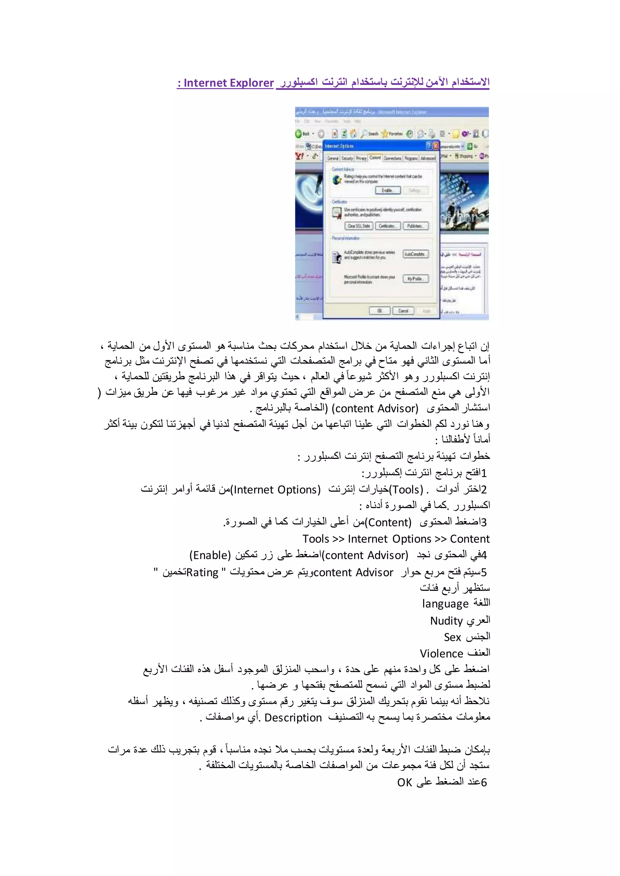 : Internet Explorer الاستخدام الآمن للإنترنت باستخدام انترنت اكسبلورر 
إن اتباع إجراءات الحماية من خلال استخدام محركات بحث مناسبة هو المستوى الأول من الحماية ، 
أما المستوى الثاني فهو متاح في برامج المتصفحات التي نستخدمها في تصفح الإنترنت مثل برنامج 
إنترنت اكسبلورر وهو الأكثر شيوعا في العالم ، حيث يتواقر في هذا البرنامج طريقتين للحماية ، 
الأولى هي منع المتصفح من عرض المواقع التي تحتوي مواد غير مرغوب فيها عن طريق ميزات ) 
الخاصة بالبرنامج . ) (content Advisor) استشار المحتوى 
وهنا نورد لكم الخطوات التي علينا اتباعها من أجل تهيئة المتصفح لدنيا في أجهزتنا لتكون بيئة أكثر 
أمانا لأطفالنا : 
خطوات تهيئة برنامج التصفح إنترنت اكسبلورر : 
1افتح برنامج انترنت إكسبلورر: 
من قائمة أوامر إنترنت (Internet Options) خيارات إنترنت (Tools) . 2اختر أدوات 
اكسبلورر .كما في الصورة أدناه : 
من أعلى الخيارات كما في الصورة. (Content) 3اضغط المحتوى 
Tools >> Internet Options >> Content 
(Enable) اضغط على زر تمكين (content Advisor) 4في المحتوى نجد 
تخمين " Rating " ويتم عرض محتويات content Advisor 5سيتم فتح مربع حوار 
ستظهر أربع فئات 
language اللغة 
Nudity العري 
Sex الجنس 
Violence العنف 
اضغط على كل واحدة منهم على حدة ، واسحب المنزلق الموجود أسفل هذه الفئات الأربع 
لضبط مستوى المواد التي نسمح للمتصفح بفتحها و عرضها . 
نلاحظ أنه بينما نقوم بتحريك المنزلق سوف يتغير رقم مستوى وكذلك تصنيفه ، ويظهر أسفله 
أي مواصفات . . Description معلومات مختصرة بما يسمح به التصنيف 
بإمكان ضبط الفئات الأربعة ولعدة مستويات بحسب ملا نجده مناسبا ، قوم بتجريب ذلك عدة مرات 
ستجد أن لكل فئة مجموعات من المواصفات الخاصة بالمستويات المختلفة . 
OK 6عند الضغط على 
 