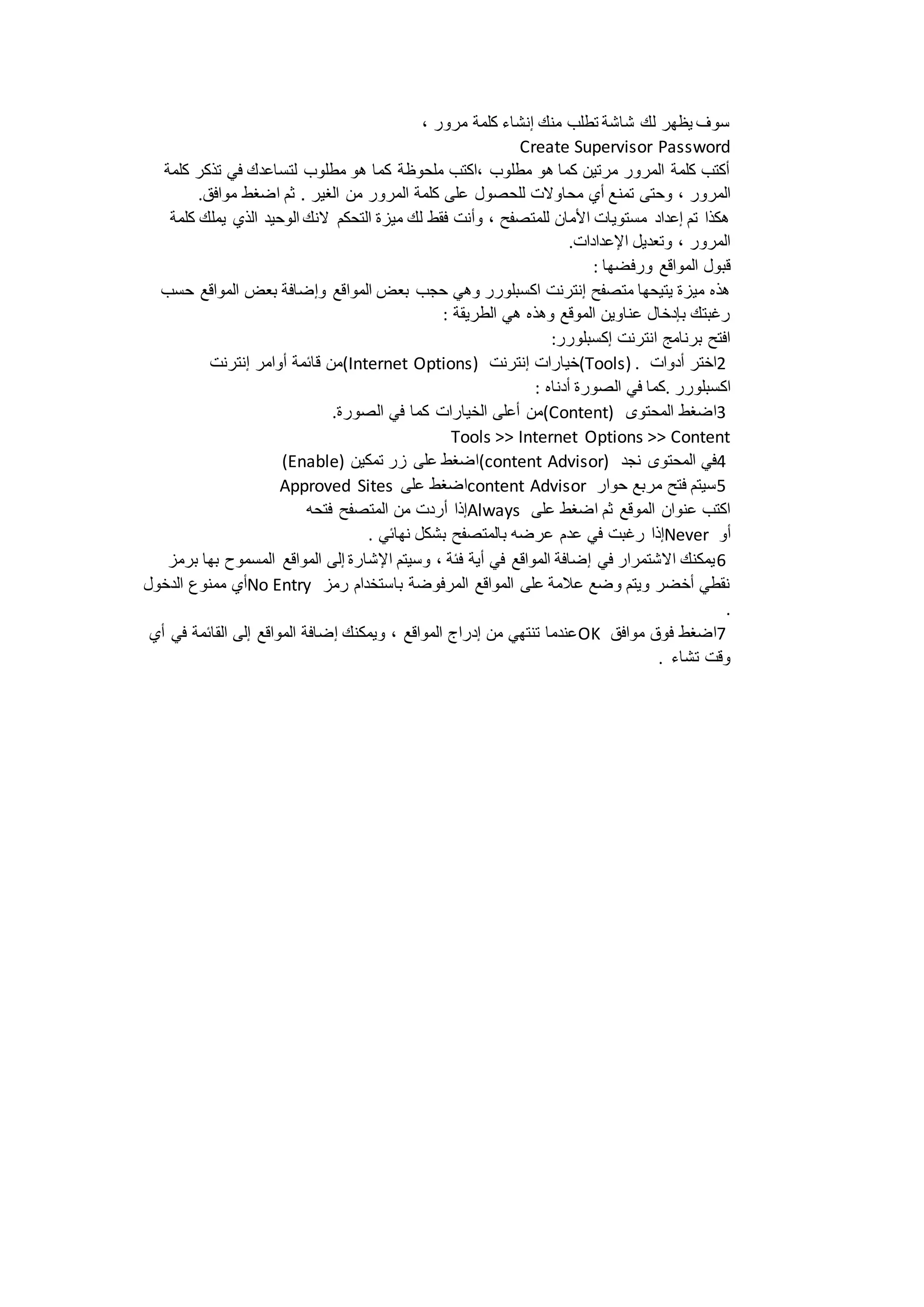 سوف يظهر لك شاشة تطلب منك إنشاء كلمة مرور ، 
Create Supervisor Password 
أكتب كلمة المرور مرتين كما هو مطلوب ،اكتب ملحوظة كما هو مطلوب لتساعدك في تذكر كلمة 
المرور ، وحتى تمنع أي محاولات للحصول على كلمة المرور من الغير . ثم اضغط موافق. 
هكذا تم إعداد مستويات الأمان للمتصفح ، وأنت فقط لك ميزة التحكم لانك الوحيد الذي يملك كلمة 
المرور ، وتعديل الإعدادات. 
قبول المواقع ورفضها : 
هذه ميزة يتيحها متصفح إنترنت اكسبلورر وهي حجب بعض المواقع وإضافة بعض المواقع حسب 
رغبتك بإدخال عناوين الموقع وهذه هي الطريقة : 
افتح برنامج انترنت إكسبلورر: 
من قائمة أوامر إنترنت (Internet Options) خيارات إنترنت (Tools) . 2اختر أدوات 
اكسبلورر .كما في الصورة أدناه : 
من أعلى الخيارات كما في الصورة. (Content) 3اضغط المحتوى 
Tools >> Internet Options >> Content 
(Enable) اضغط على زر تمكين (content Advisor) 4في المحتوى نجد 
Approved Sites اضغط على content Advisor 5سيتم فتح مربع حوار 
إذا أردت من المتصفح فتحه Always اكتب عنوان الموقع ثم اضغط على 
إذا رغبت في عدم عرضه بالمتصفح بشكل نهائي . Never أو 
6يمكنك الاشتمرار في إضافة المواقع في أية فئة ، وسيتم الإشارة إلى المواقع المسموح بها برمز 
أي ممنوع الدخول No Entry نقطي أخضر ويتم وضع علامة على المواقع المرفوضة باستخدام رمز 
. 
عندما تنتهي من إدراج المواقع ، ويمكنك إضافة المواقع إلى القائمة في أي OK 7اضغط فوق موافق 
وقت تشاء . 
 