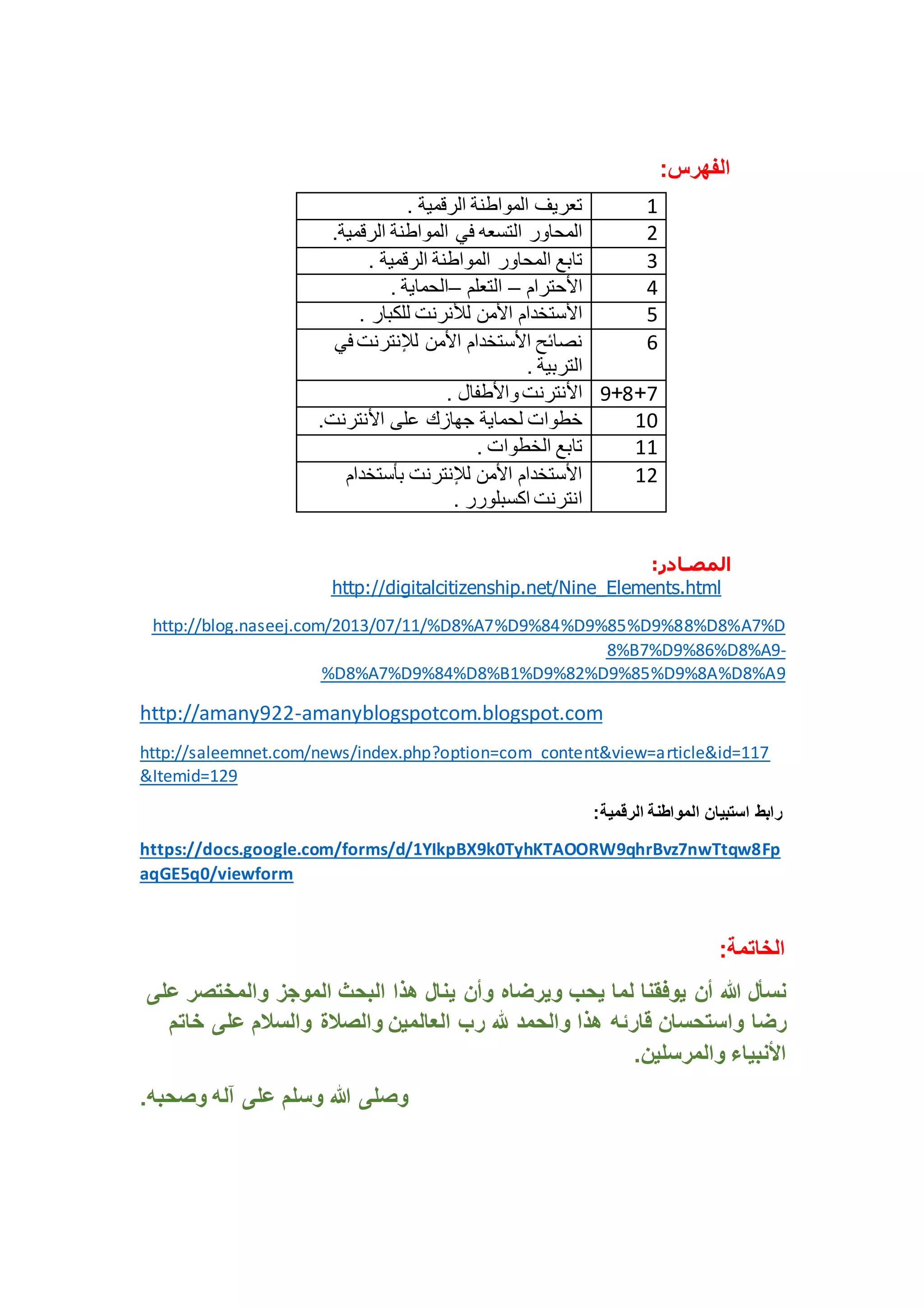 الفهرس: 
6 تعريف المواطنة الرقمية . 
2 المحاور التسعه في المواطنة الرقمية. 
4 تابع المحاور المواطنة الرقمية . 
3 الأحترام – التعلم –الحماية . 
1 الأستخدام الأمن للأنرنت للكبار . 
1 نصائح الأستخدام الأمن للإنترنت في 
المصـالر: 
http://digitalcitizenship.net/Nine_Elements.html 
http://blog.naseej.com/2013/07/11/%D8%A7%D9%84%D9%85%D9%88%D8%A7%D 
8%B7%D9%86%D8%A9- 
%D8%A7%D9%84%D8%B1%D9%82%D9%85%D9%8A%D8%A9 
http://amany922-amanyblogspotcom.blogspot.com 
http://saleemnet.com/news/index.php?option=com_content&view=article&id=117 
&Itemid=129 
رابط استبيان المواطنة الرقمية: 
https://docs.google.com/forms/d/1YIkpBX9k0TyhKTAOORW9qhrBvz7nwTtqw8Fp 
aqGE5q0/viewform 
الخاتمة: 
نسأل الله أن يوفقنا لما يحب ويرضاه وأن ينال هذا البحث الموجز والمختصر على 
رضا واستحسان قارئه هذا والحمد لله رب العالمين والصلاة والسلام على خاتم 
الأنبياء والمرسلين. 
وصلى الله وسلم على آله وصحبه. 
التربية . 
1+8+0 الأنترنت والأطفال . 
61 خطوات لحماية جهازك على الأنترنت. 
66 تابع الخطوات . 
62 الأستخدام الأمن للإنترنت بأستخدام 
انترنت اكسبلورر . 
 