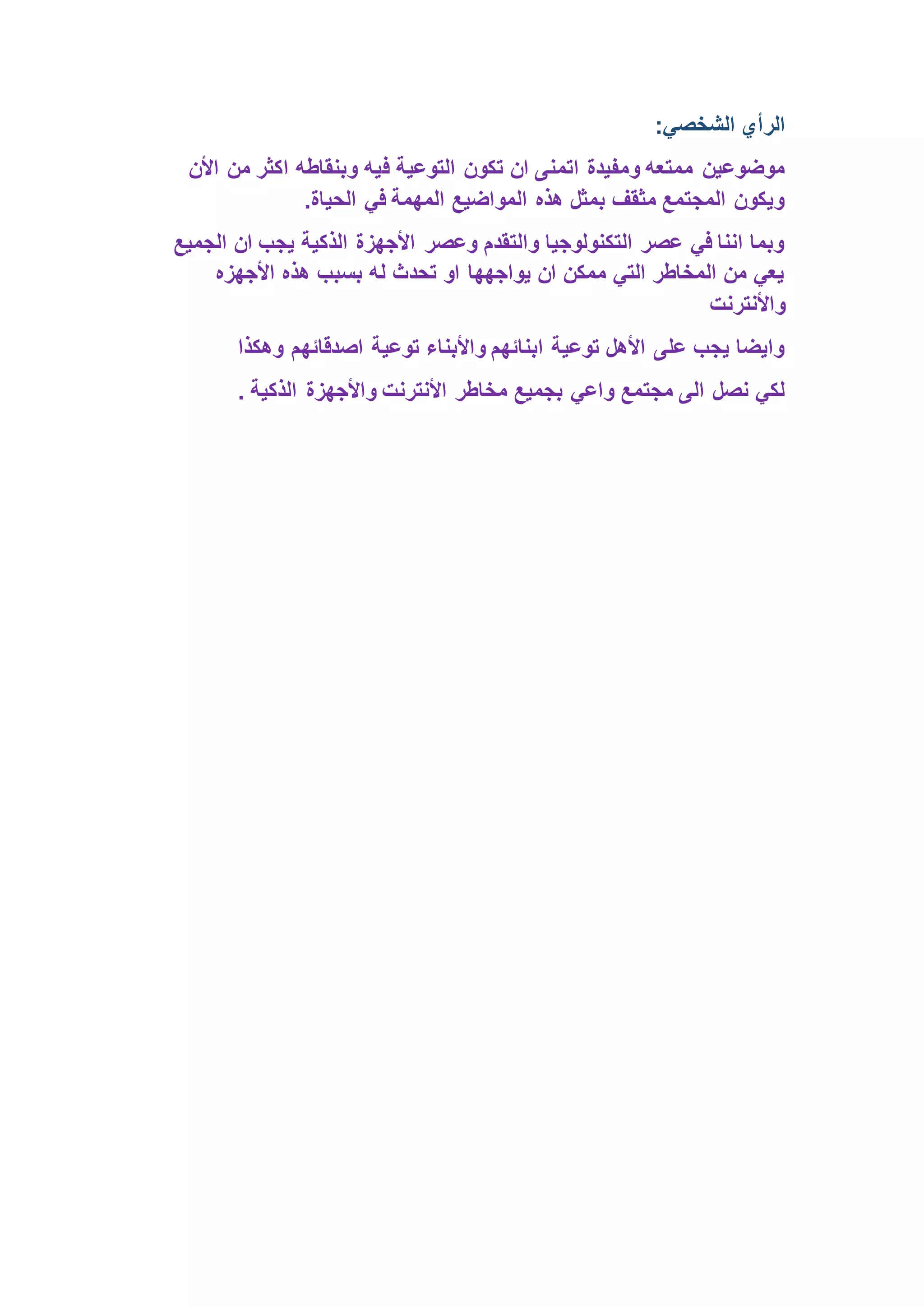 الرأي الشخصي: 
موضوعين ممتعه ومفيدة اتمنى ان تكون التوعية فيه وبنقاطه اكثر من الأن 
ويكون المجتمع مثقف بمثل هذه المواضيع المهمة في الحياة. 
وبما اننا في عصر التكنولوجيا والتقدم وعصر الأجهزة الذكية يجب ان الجميع 
يعي من المخاطر التي ممكن ان يواجهها او تحدث له بسبب هذه الأجهزه 
والأنترنت 
وايضا يجب على الأهل توعية ابنائهم والأبناء توعية اصدقائهم وهكذا 
لكي نصل الى مجتمع واعي بجميع مخاطر الأنترنت والأجهزة الذكية . 
