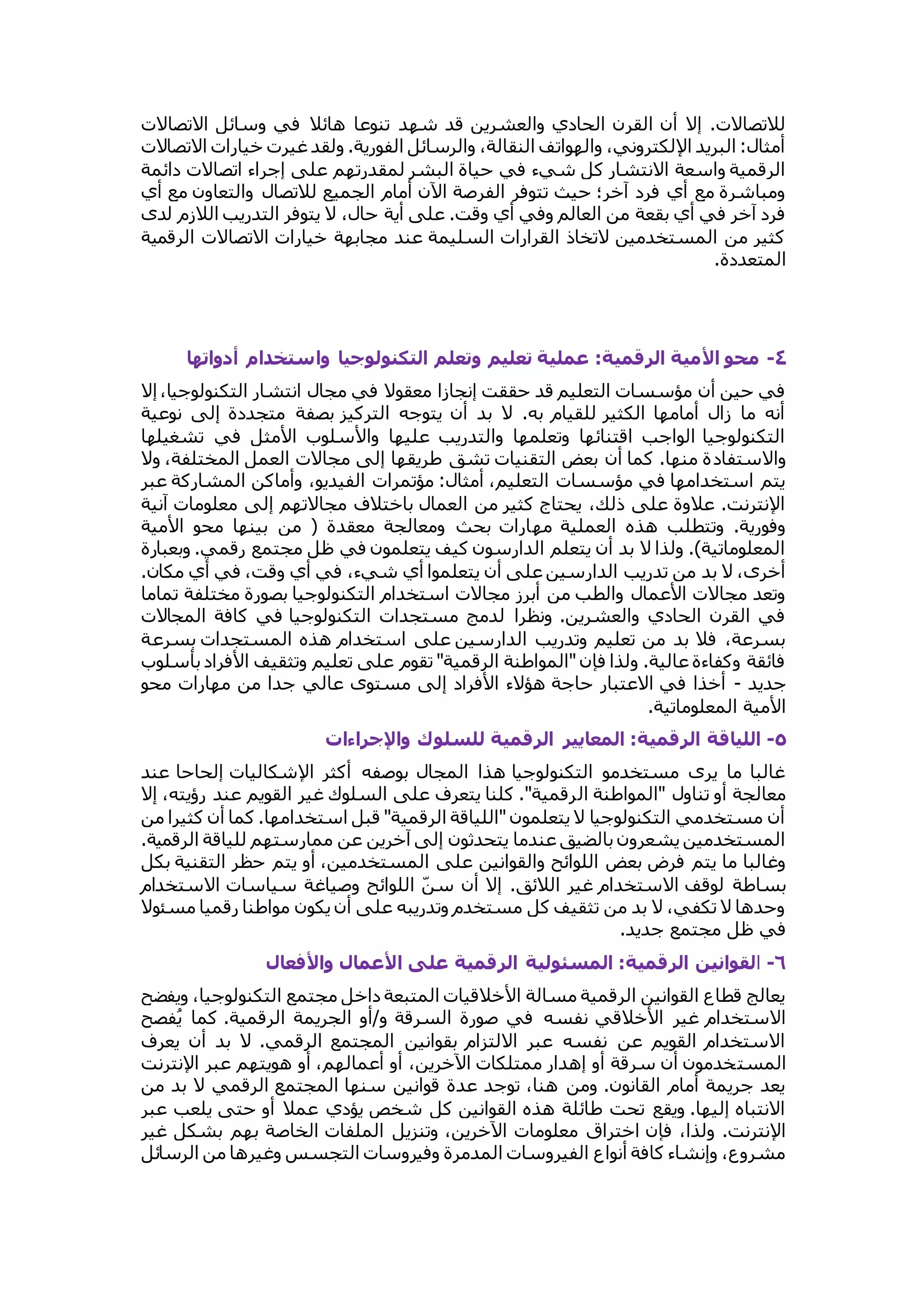 للاتصالات. إلا أن القرن الحادي والعشرين قد شهد تنوعا هائلا في وسائل الاتصالات 
أمثال: البريد الإلكتروني، والهواتف النقالة، والرسائل الفورية. ولقد غيرت خيارات الاتصالات 
الرقمية واسعة الانتشار كل شيء في حياة البشر لمقدرتهم على إجراء اتصالات دائمة 
ومباشرة مع أي فرد آخر؛ حيث تتوفر الفرصة الآن أمام الجميع للاتصال والتعاون مع أي 
فرد آخر في أي بقعة من العالم وفي أي وقت. على أية حال، لا يتوفر التدريب اللازم لدى 
كثير من المستخدمين لاتخاذ القرارات السليمة عند مجابهة خيارات الاتصالات الرقمية 
المتعددة. 
٤- محو الأمية الرقمية: عملية تلليم وتللم التكنولوجيا واستخدام ألواتها 
في حين أن مؤسسات التعليم قد حققت إنجازا معقولا في مجال انتشار التكنولوجيا، إلا 
أنه ما زال أمامها الكثير للقيام به. لا بد أن يتوجه التركيز بصفة متجددة إلى نوعية 
التكنولوجيا الواجب اقتنائها وتعلمها والتدريب عليها والأسلوب الأمثل في تشغيلها 
والاستفادة منها. كما أن بعض التقنيات تشق طريقها إلى مجالات العمل المختلفة، ولا 
يتم استخدامها في مؤسسات التعليم، أمثال: مؤتمرات الفيديو، وأماكن المشاركة عبر 
الإنترنت. علاوة على ذلك، يحتاج كثير من العمال باختلاف مجالاتهم إلى معلومات آنية 
وفورية. وتتطلب هذه العملية مهارات بحث ومعالجة معقدة ) من بينها محو الأمية 
المعلوماتية(. ولذا لا بد أن يتعلم الدارسون كيف يتعلمون في ظل مجتمع رقمي. وبعبارة 
أخرى، لا بد من تدريب الدارسين على أن يتعلموا أي شيء، في أي وقت، في أي مكان. 
وتعد مجالات الأعمال والطب من أبرز مجالات استخدام التكنولوجيا بصورة مختلفة تماما 
في القرن الحادي والعشرين. ونظرا لدمج مستجدات التكنولوجيا في كافة المجالات 
بسرعة، فلا بد من تعليم وتدريب الدارسين على استخدام هذه المستجدات بسرعة 
فائقة وكفاءة عالية. ولذا فإن "المواطنة الرقمية" تقوم على تعليم وتثقيف الأفراد بأسلوب 
جديد - أخذا في الاعتبار حاجة هؤلاء الأفراد إلى مستوى عالي جدا من مهارات محو 
الأمية المعلوماتية. 
٥- اللياقة الرقمية: الملايير الرقمية للسلوك والإجراءات  
غالبا ما يرى مستخدمو التكنولوجيا هذا المجال بوصفه أكثر الإشكاليات إلحاحا عند 
معالجة أو تناول "المواطنة الرقمية". كلنا يتعرف على السلوك غير القويم عند رؤيته، إلا 
أن مستخدمي التكنولوجيا لا يتعلمون "اللياقة الرقمية" قبل استخدامها. كما أن كثيرا من 
المستخدمين يشعرون بالضيق عندما يتحدثون إلى آخرين عن ممارستهم للياقة الرقمية. 
وغالبا ما يتم فرض بعض اللوائح والقوانين على المستخدمين، أو يتم حظر التقنية بكل 
بساطة لوقف الاستخدام غير اللائق. إلا أن سنّ اللوائح وصياغة سياسات الاستخدام 
وحدها لا تكفي، لا بد من تثقيف كل مستخدم وتدريبه على أن يكون مواطنا رقميا مسئولا 
في ظل مجتمع جديد. 
٦- القوانين الرقمية: المسئولية الرقمية على الأعمال والأفلال 
يعالج قطاع القوانين الرقمية مسالة الأخلاقيات المتبعة داخل مجتمع التكنولوجيا، ويفضح 
الاستخدام غير الأخلاقي نفسه في صورة السرقة و/أو الجريمة الرقمية. كما يُفصح 
الاستخدام القويم عن نفسه عبر الالتزام بقوانين المجتمع الرقمي. لا بد أن يعرف 
المستخدمون أن سرقة أو إهدار ممتلكات الآخرين، أو أعمالهم، أو هويتهم عبر الإنترنت 
يعد جريمة أمام القانون. ومن هنا، توجد عدة قوانين سنها المجتمع الرقمي لا بد من 
الانتباه إليها. ويقع تحت طائلة هذه القوانين كل شخص يؤدي عملا أو حتى يلعب عبر 
الإنترنت. ولذا، فإن اختراق معلومات الآخرين، وتنزيل الملفات الخاصة بهم بشكل غير 
مشروع، وإنشاء كافة أنواع الفيروسات المدمرة وفيروسات التجسس وغيرها من الرسائل 
 