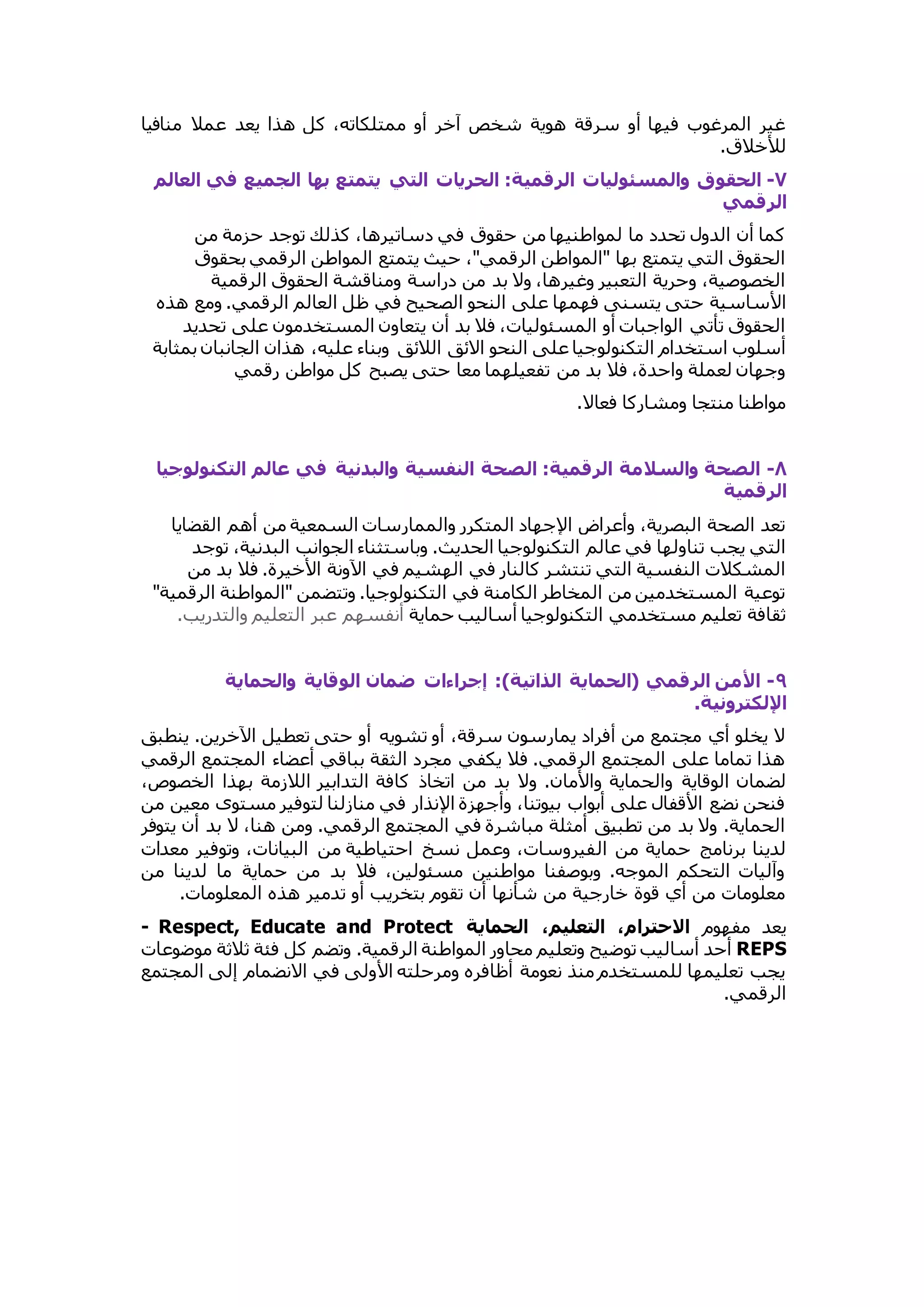 غير المرغوب فيها أو سرقة هوية شخص آخر أو ممتلكاته، كل هذا يعد عملا منافيا 
للأخلاق. 
٧- الحقوق والمسئوليات  الرقمية: الحريات  التي يتمتع بها الجميع في اللالم 
الرقمي 
كما أن الدول تحدد ما لمواطنيها من حقوق في دساتيرها، كذلك توجد حزمة من 
الحقوق التي يتمتع بها "المواطن الرقمي"، حيث يتمتع المواطن الرقمي بحقوق 
الخصوصية، وحرية التعبير وغيرها، ولا بد من دراسة ومناقشة الحقوق الرقمية 
الأساسية حتى يتسنى فهمها على النحو الصحيح في ظل العالم الرقمي. ومع هذه 
الحقوق تأتي الواجبات أو المسئوليات، فلا بد أن يتعاون المستخدمون على تحديد 
أسلوب استخدام التكنولوجيا على النحو الائق اللائق وبناء عليه، هذان الجانبان بمثابة 
وجهان لعملة واحدة، فلا بد من تفعيلهما معا حتى يصبح كل مواطن رقمي 
مواطنا منتجا ومشاركا فعالا. 
٨- الصحة والسلامة الرقمية: الصحة النفسية والادنية في عالم التكنولوجيا 
الرقمية 
تعد الصحة البصرية، وأعراض الإجهاد المتكرر والممارسات السمعية من أهم القضايا 
التي يجب تناولها في عالم التكنولوجيا الحديث. وباستثناء الجوانب البدنية، توجد 
المشكلات النفسية التي تنتشر كالنار في الهشيم في الآونة الأخيرة. فلا بد من 
توعية المستخدمين من المخاطر الكامنة في التكنولوجيا. وتتضمن "المواطنة الرقمية" 
ثقافة تعليم مستخدمي التكنولوجيا أساليب حماية أنفسهم عبر التعليم والتدريب. 
٩- الأمن الرقمي )الحماية الذاتية(: إجراءات  ضمان الوقاية والحماية 
الإلكترونية. 
لا يخلو أي مجتمع من أفراد يمارسون سرقة، أو تشويه أو حتى تعطيل الآخرين. ينطبق 
هذا تماما على المجتمع الرقمي. فلا يكفي مجرد الثقة بباقي أعضاء المجتمع الرقمي 
لضمان الوقاية والحماية والأمان. ولا بد من اتخاذ كافة التدابير اللازمة بهذا الخصوص، 
فنحن نضع الأقفال على أبواب بيوتنا، وأجهزة الإنذار في منازلنا لتوفير مستوى معين من 
الحماية. ولا بد من تطبيق أمثلة مباشرة في المجتمع الرقمي. ومن هنا، لا بد أن يتوفر 
لدينا برنامج حماية من الفيروسات، وعمل نسخ احتياطية من البيانات، وتوفير معدات 
وآليات التحكم الموجه. وبوصفنا مواطنين مسئولين، فلا بد من حماية ما لدينا من 
معلومات من أي قوة خارجية من شأنها أن تقوم بتخريب أو تدمير هذه المعلومات. 
- Respect, Educate and Protect يعد مفهوم الاحترام، التلليم، الحماية 
أحد أساليب توضيح وتعليم محاور المواطنة الرقمية. وتضم كل فئة ثلاثة موضوعات REPS 
يجب تعليمها للمستخدم منذ نعومة أظافره ومرحلته الأولى في الانضمام إلى المجتمع 
الرقمي. 
 
