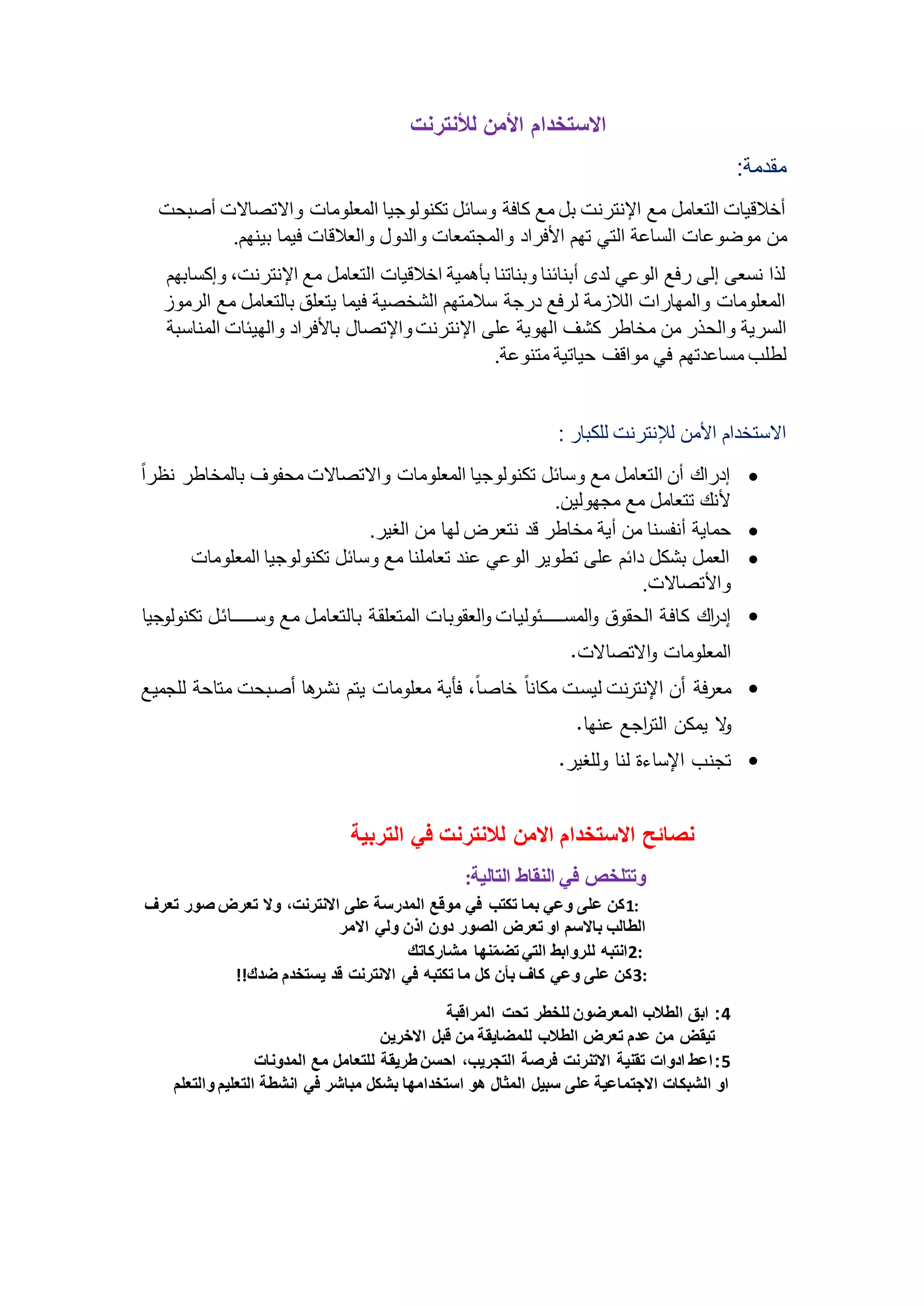 الاستخدام الأمن للأنترنت 
مقدمة: 
أخلاقيات التعامل مع الإنترنت بل مع كافة وسائل تكنولوجيا المعلومات والاتصالات أصبحت 
من موضوعات الساعة التي تهم الأفراد والمجتمعات والدول والعلاقات فيما بينهم. 
لذا نسعى إلى رفع الوعي لدى أبنائنا وبناتنا بأهمية اخلاقيات التعامل مع الإنترنت، وإكسابهم 
المعلومات والمهارات اللازمة لرفع درجة سلامتهم الشخصية فيما يتعلق بالتعامل مع الرموز 
السرية والحذر من مخاطر كشف الهوية على الإنترنت والإتصال بالأفراد والهيئات المناسبة 
لطلب مساعدتهم في مواقف حياتية متنوعة. 
الاستخدام الأمن للإنترنت للكبار : 
إدراك أن التعامل مع وسائل تكنولوجيا المعلومات والاتصالات محفوف بالمخاطر نظرا  
لأنك تتعامل مع مجهولين. 
حماية أنفسنا من أية مخاطر قد نتعرض لها من الغير.  
العمل بشكل دائم على تطوير الوعي عند تعاملنا مع وسائل تكنولوجيا المعلومات  
والأتصالات. 
إد ا رك كافةاا اقوق و اقئواااااااااااااااااات ققافب اقاق افب اقئلاتقاا افقلاافئا ئ وااااااااااااااااااافتا لك ق قف  
اقئات ئفب الالصفلاب. 
ئارةا أن الإ لر ب ققواب ئكف ف افصاف ف ةةقا ئات ئفب قلن هارأف أصا وب ئلفوا قت ئق  
لا قئكن اقل ا ر ع هف. 
ل ب الإوفءة ق ف قتغقر.  
نصائح الاستخدام الامن للانترنت في التربية 
وتتلخص في النقاط التالية: 
1كن على وعي بما تكتب في موقع المدرسة على الانترنت، ولا تعرض صور تعرف : 
الطالب بالاسم او تعرض الصور دون اذن ولي الامر 
2انتبه للروابط التي تضمّنها مشاركاتك : 
3كن على وعي كاف بأن كل ما تكتبه في الانترنت قد يستخدم ضدك!! : 
4: ابق الطلاب المعرضون للخطر تحت المراقبة 
تيقض من عدم تعرض الطلاب للمضايقة من قبل الاخرين 
5: اعط ادوات تقنية الاتنرنت فرصة التجريب، احسن طريقة للتعامل مع المدونات 
او الشبكات الاجتماعية على سبيل المثال هو استخدامها بشكل مباشر في انشطة التعليم والتعلم 
 