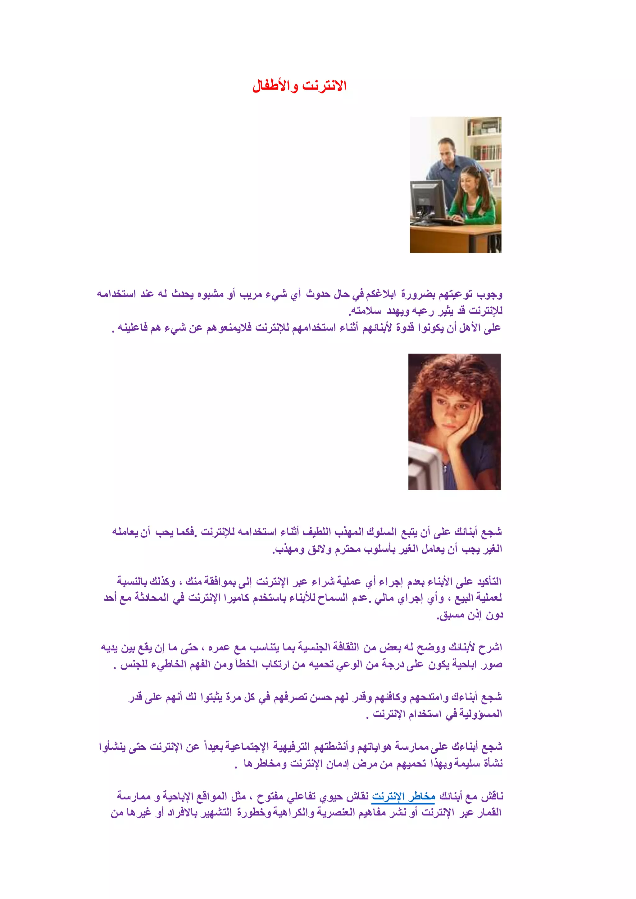 الانترنت والأطفال 
وجوب توعيتهم بضرورة ابلاغكم في حال حدوث أي شيء مريب أو مشبوه يحدث له عند استخدامه 
للإنترنت قد يثير رعبه ويهدد سلامته. 
على الأهل أن يكونوا قدوة لأبنائهم أثناء استخدامهم للإنترنت فلايمنعوهم عن شيء هم فاعلينه . 
شجع أبنائك على أن يتبع السلوك المهذب اللطيف أثناء استخدامه للإنترنت .فكما يحب أن يعامله 
الغير يجب أن يعامل الغير بأسلوب محترم ولائق ومهذب. 
التأكيد على الأبناء بعدم إجراء أي عملية شراء عبر الإنترنت إلى بموافقة منك ، وكذلك بالنسبة 
لعملية البيع ، وأي إجراي مالي .عدم السماح للأبناء باستخدم كاميرا الإنترنت في المحادثة مع أحد 
دون إذن مسبق. 
اشرح لأبنائك ووضح له بعض من الثقافة الجنسية بما يتناسب مع عمره ، حتى ما إن يقع بين يديه 
صور اباحية يكون على درجة من الوعي تحميه من ارتكاب الخطأ ومن الفهم الخاطيء للجنس . 
شجع أبناءك وامتدحهم وكافئهم وقدر لهم حسن تصرفهم في كل مرة يثبتوا لك أنهم على قدر 
المسؤولية في استخدام الإنترنت . 
شجع أبناءك على ممارسة هواياتهم وأنشطتهم الترفيهية الإجتماعية بعيدا عن الإنترنت حتى ينشأوا 
نشأة سليمة وبهذا تحميهم من مرض إدمان الإنترنت ومخاطرها . 
ناقش مع أبنائك مخاطر الإنترنت نقاش حيوي تفاعلي مفتوح ، مثل المواقع الإباحية و ممارسة 
القمار عبر الإنترنت أو نشر مفاهيم العنصرية والكراهية وخطورة التشهير بالافراد أو غيرها من 
 