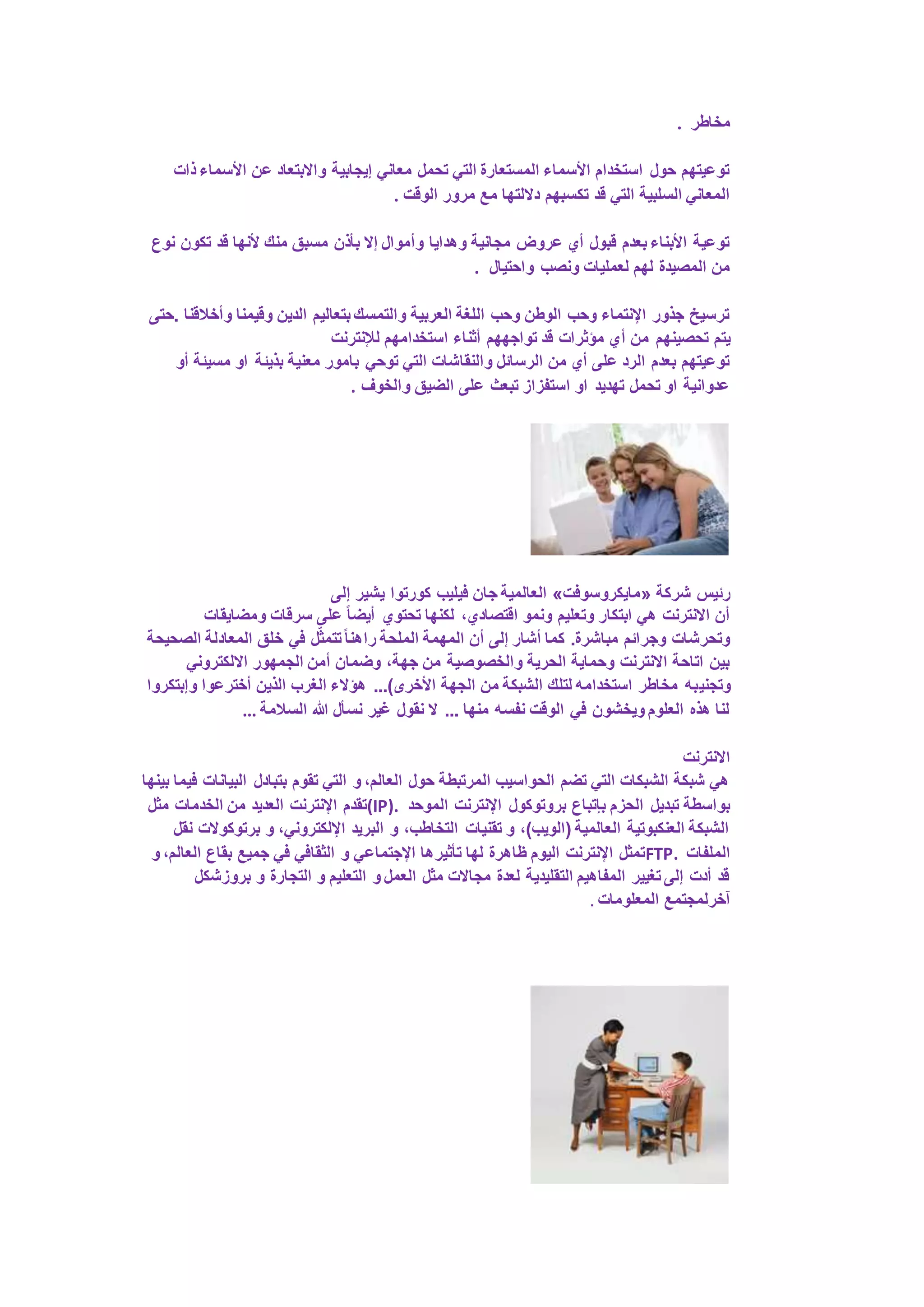 مخاطر . 
توعيتهم حول استخدام الأسماء المستعارة التي تحمل معاني إيجابية والابتعاد عن الأسماء ذات 
المعاني السلبية التي قد تكسبهم دلالتها مع مرور الوقت . 
توعية الأبناء بعدم قبول أي عروض مجانية وهدايا وأموال إلا بأذن مسبق منك لأنها قد تكون نوع 
من المصيدة لهم لعمليات ونصب واحتيال . 
ترسيخ جذور الإنتماء وحب الوطن وحب اللغة العربية والتمسك بتعاليم الدين وقيمنا وأخلاقنا .حتى 
يتم تحصينهم من أي مؤثرات قد تواجههم أثناء استخدامهم للإنترنت 
توعيتهم بعدم الرد على أي من الرسائل والنقاشات التي توحي بامور معنية بذيئة او مسيئة أو 
عدوانية او تحمل تهديد او استفزاز تبعث على الضيق والخوف . 
العالمية جان فيليب كورتوا يشير إلى » مايكروسوفت « رئيس شركة 
أن الانترنت هي ابتكار وتعليم ونمو اقتصادي، لكنها تحتوي أيضا على سرقات ومضايقات 
وتحرشات وجرائم مباشرة. كما أشار إلى أن المهمة الملحة راهنا تتمثلّ في خلق المعادلة الصحيحة 
بين اتاحة الانترنت وحماية الحرية والخصوصية من جهة، وضمان أمن الجمهور الالكتروني 
وتجنيبه مخاطر استخدامه لتلك الشبكة من الجهة الأخرى(... هؤلاء الغرب الذين أخترعوا وإبتكروا 
لنا هذه العلوم ويخشون في الوقت نفسه منها ... لا نقول غير نسأل الله السلامة ... 
الانترنت 
هي شبكة الشبكات التي تضم الحواسيب المرتبطة حول العالم، و التي تقوم بتبادل البيانات فيما بينها 
تقدم الإنترنت العديد من الخدمات مثل (IP). بواسطة تبديل الحزم بإتباع بروتوكول الإنترنت الموحد 
الشبكة العنكبوتية العالمية )الويب(، و تقنيات التخاطب، و البريد الإلكتروني، و برتوكولات نقل 
تمثل الإنترنت اليوم ظاهرة لها تأثيرها الإجتماعي و الثقافي في جميع بقاع العالم، و FTP. الملفات 
قد أدت إلى تغيير المفاهيم التقليدية لعدة مجالات مثل العمل و التعليم و التجارة و بروزشكل 
آخرلمجتمع المعلومات . 
 