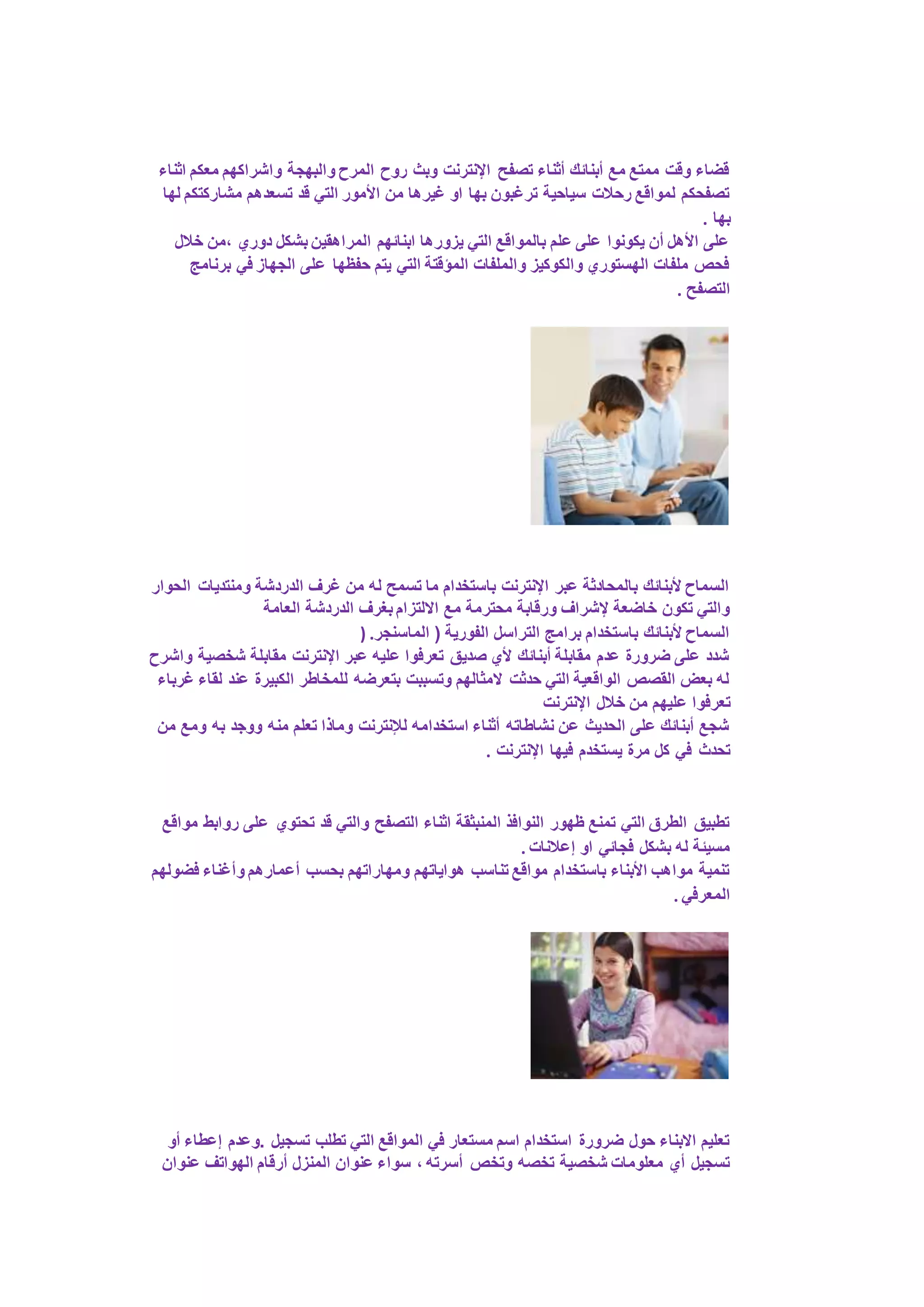 قضاء وقت ممتع مع أبنائك أثناء تصفح الإنترنت وبث روح المرح والبهجة واشراكهم معكم اثناء 
تصفحكم لمواقع رحلات سياحية ترغبون بها او غيرها من الأمور التي قد تسعدهم مشاركتكم لها 
بها . 
على الأهل أن يكونوا على علم بالمواقع التي يزورها ابنائهم المراهقين بشكل دوري ،من خلال 
فحص ملفات الهستوري والكوكيز والملفات المؤقتة التي يتم حفظها على الجهاز في برنامج 
التصفح . 
السماح لأبنائك بالمحادثة عبر الإنترنت باستخدام ما تسمح له من غرف الدردشة ومنتديات الحوار 
والتي تكون خاضعة لإشراف ورقابة محترمة مع الالتزام بغرف الدردشة العامة 
السماح لأبنائك باستخدام برامج التراسل الفورية ) الماسنجر. ( 
شدد على ضرورة عدم مقابلة أبنائك لأي صديق تعرفوا عليه عبر الإنترنت مقابلة شخصية واشرح 
له بعض القصص الواقعية التي حدثت لامثالهم وتسببت بتعرضه للمخاطر الكبيرة عند لقاء غرباء 
تعرفوا عليهم من خلال الإنترنت 
شجع أبنائك على الحديث عن نشاطاته أثناء استخدامه للإنترنت وماذا تعلم منه ووجد به ومع من 
تحدث في كل مرة يستخدم فيها الإنترنت . 
تطبيق الطرق التي تمنع ظهور النوافذ المنبثقة اثناء التصفح والتي قد تحتوي على روابط مواقع 
مسيئة له بشكل فجائي او إعلانات . 
تنمية مواهب الأبناء باستخدام مواقع تناسب هواياتهم ومهاراتهم بحسب أعمارهم وأغناء فضولهم 
المعرفي . 
تعليم الابناء حول ضرورة استخدام اسم مستعار في المواقع التي تطلب تسجيل .وعدم إعطاء أو 
تسجيل أي معلومات شخصية تخصه وتخص أسرته ، سواء عنوان المنزل أرقام الهواتف عنوان 
 