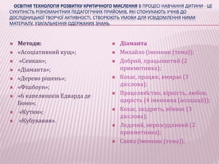 ОСВІТНЯ ТЕХНОЛОГІЯ РОЗВИТКУ КРИТИЧНОГО МИСЛЕННЯ В ПРОЦЕСІ НАВЧАННЯ ДИТИНИ - ЦЕ 
СУКУПНІСТЬ РІЗНОМАНІТНИХ ПЕДАГОГІЧНИХ ПРИЙОМІВ, ЯКІ СПОНУКАЮТЬ УЧНІВ ДО 
ДОСЛІДНИЦЬКОЇ ТВОРЧОЇ АКТИВНОСТІ, СТВОРЮЮТЬ УМОВИ ДЛЯ УСВІДОМЛЕННЯ НИМИ 
МАТЕРІАЛУ, УЗАГАЛЬНЕННЯ ОДЕРЖАНИХ ЗНАНЬ. 
 Методи: 
 «Асоціативний кущ»; 
 «Сенкан»; 
 «Діаманта»; 
 «Дерево рішень»; 
 «Фішбоун»; 
 «6 капелюшків Едварда де 
Боно»; 
 «Кутки»; 
 «Кубування». 
 Діаманта 
 Михайло (іменник (тема)); 
 Добрий, працьовитий (2 
прикметника); 
 Кохає, працює, вмирає (3 
дієслова); 
 Працелюбство, вірність, любов, 
щирість (4 іменника (асоціації)); 
 Кохає, заздрить, вбиває (3 
дієслова); 
 Ледачий, нерозсудливий (2 
прикметника); 
 Савка (іменник (тема)). 
 