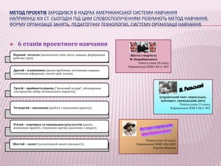 МЕТОД ПРОЕКТІВ ЗАРОДИВСЯ В НАДРАХ АМЕРИКАНСЬКОЇ СИСТЕМИ НАВЧАННЯ 
НАПРИКІНЦІ ХІХ СТ. СЬОГОДНІ ПІД ЦИМ СЛОВОСПОЛУЧЕННЯМ РОЗУМІЮТЬ МЕТОД НАВЧАННЯ, 
ФОРМУ ОРГАНІЗАЦІЇ ЗАНЯТЬ, ПЕДАГОГІЧНУ ТЕХНОЛОГІЮ, СИСТЕМУ ОРГАНІЗАЦІЇ НАВЧАННЯ. 
 6 етапів проектного навчання 
Перший –початок (визначення теми, мети, завдань, формування 
робочих груп). 
Другий – планування (аналіз проблеми, постановка завдань, 
уточнення інформації, синтез ідей, плани). 
Третій – прийняття рішень (“мозковий штурм”, обговорення 
альтернатив, вибір оптимального варіанта). 
Четвертий – виконання (робота з виконання проекту). 
П’ятий – перевірка та оцінювання результатів (аналіз 
виконання проекту, з’ясування причин досягнень і невдач). 
Шостий – захист (колективний аналіз діяльності). 
Життя і творчість 
М. Коцюбинського 
Робота учнів 10 класу 
Корнинської ЗОШ I-III ст. №2 
(український поет, перекладач, 
публіцист, громадський діяч) 
Робота учнів 11 класу 
Корнинської ЗОШ I-IIIст. №2 
Робота учня 10 класу 
Корнинської ЗОШ I-IIIст.№2 
Рявкіна Миколи 
 