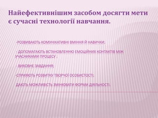 Найефективнішим засобом досягти мети 
є сучасні технології навчання. 
-РОЗВИВАЮТЬ КОМУНІКАТИВНІ ВМІННЯ Й НАВИЧКИ; 
- ДОПОМАГАЮТЬ ВСТАНОВЛЕННЮ ЕМОЦІЙНИХ КОНТАКТІВ МІЖ 
УЧАСНИКАМИ ПРОЦЕСУ ; 
- ВИХОВНЕ ЗАВДАННЯ; 
-СПРИЯЮТЬ РОЗВИТКУ ТВОРЧОЇ ОСОБИСТОСТІ; 
ДАЮТЬ МОЖЛИВІСТЬ ЗМІНЮВАТИ ФОРМИ ДІЯЛЬНОСТІ. 
 