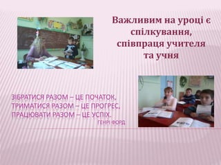 Важливим на уроці є 
ЗІБРАТИСЯ РАЗОМ – ЦЕ ПОЧАТОК, 
ТРИМАТИСЯ РАЗОМ – ЦЕ ПРОГРЕС, 
ПРАЦЮВАТИ РАЗОМ – ЦЕ УСПІХ. 
ГЕНРІ ФОРД 
спілкування, 
співпраця учителя 
та учня 
 