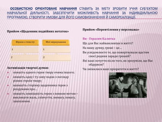 ОСОБИСТІСНО ОРІЄНТОВАНЕ НАВЧАННЯ СТАВИТЬ ЗА МЕТУ ЗРОБИТИ УЧНЯ СУБ’ЄКТОМ 
НАВЧАЛЬНОЇ ДІЯЛЬНОСТІ, ЗАБЕЗПЕЧИТИ МОЖЛИВІСТЬ НАВЧАННЯ ЗА ІНДИВІДУАЛЬНОЮ 
ПРОГРАМОЮ, СТВОРИТИ УМОВИ ДЛЯ ЙОГО САМОВИЗНАЧЕННЯ Й САМОРЕАЛІЗАЦІЇ. 
Прийом «Щоденник подвійних нотаток» 
Активізація творчої думки: 
 опишіть одного героя твору очима іншого; 
 опишіть одну і ту саму подію з погляду 
різних героїв твору; 
 напишіть сторінку щоденника героя з 
роздумами про… 
 опишіть зовнішність героя з певною метою – 
викликати жаль, співчуття, зневагу, повагу, 
захоплення. 
Прийом «Перевтілення у персонажа» 
Ви - Герасим Калитка 
Що для Вас найважливіше в житті? 
На вашу думку, гроші – це… 
Ви усвідомлюєте те, що пожертвували щастям 
своєї родини заради грошей? 
Які ваші почуття після того, як зрозуміли, що Вас 
обдурили? 
Чи змінилися ваші пріоритети в житті? 
 
