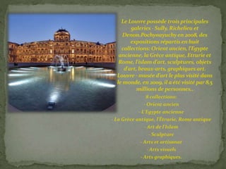 Le Louvre possède trois principales 
galeries - Sully, Richelieu et 
Denon.Pochynayuchy en 2008, des 
expositions répartis en huit 
collections: Orient ancien, l'Egypte 
ancienne, la Grèce antique, Etrurie et 
Rome, l'islam d'art, sculptures, objets 
d'art, beaux-arts, graphiques art. 
Louvre -musée d'art le plus visité dans 
le monde, en 2009, il a été visité par 8,5 
millions de personnes.. 
8 collections: 
- Orient ancien 
- L'Egypte ancienne 
- La Grèce antique, l'Étrurie, Rome antique 
- Art de l'Islam 
- Sculpture 
- Arts et artisanat 
- Arts visuels 
- Arts graphiques. 
 