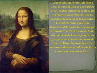 La Joconde, ou Portrait de Mona 
Lisa, est un tableau de Léonard de 
Vinci, réalisé entre 1503 et 1506, qui 
représente un portrait mi-corps, 
probablement celui de la florentine 
Lisa Gherardini, épouse de 
Francesco del Giocondo. Acquise par 
François Ier cette peinture à l'huile 
sur panneau de bois de peuplier de 
77 × 53 cm est exposée au musée du 
Louvre à Paris. La Joconde est l'un 
des rares tableaux attribués de façon 
certaine à Léonard de Vinci. 
 