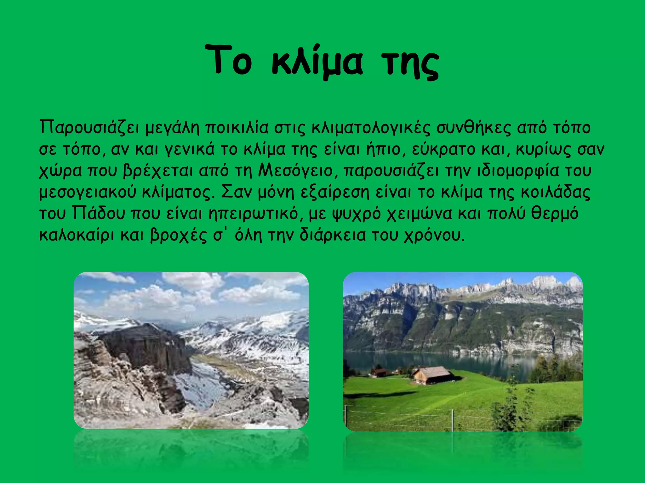 Το κλίμα της 
Παρουσιάζει μεγάλη ποικιλία στις κλιματολογικές συνθήκες από τόπο 
σε τόπο, αν και γενικά το κλίμα της είναι ήπιο, εύκρατο και, κυρίως σαν 
χώρα που βρέχεται από τη Μεσόγειο, παρουσιάζει την ιδιομορφία του 
μεσογειακού κλίματος. Σαν μόνη εξαίρεση είναι το κλίμα της κοιλάδας 
του Πάδου που είναι ηπειρωτικό, με ψυχρό χειμώνα και πολύ θερμό 
καλοκαίρι και βροχές σ' όλη την διάρκεια του χρόνου. 
 