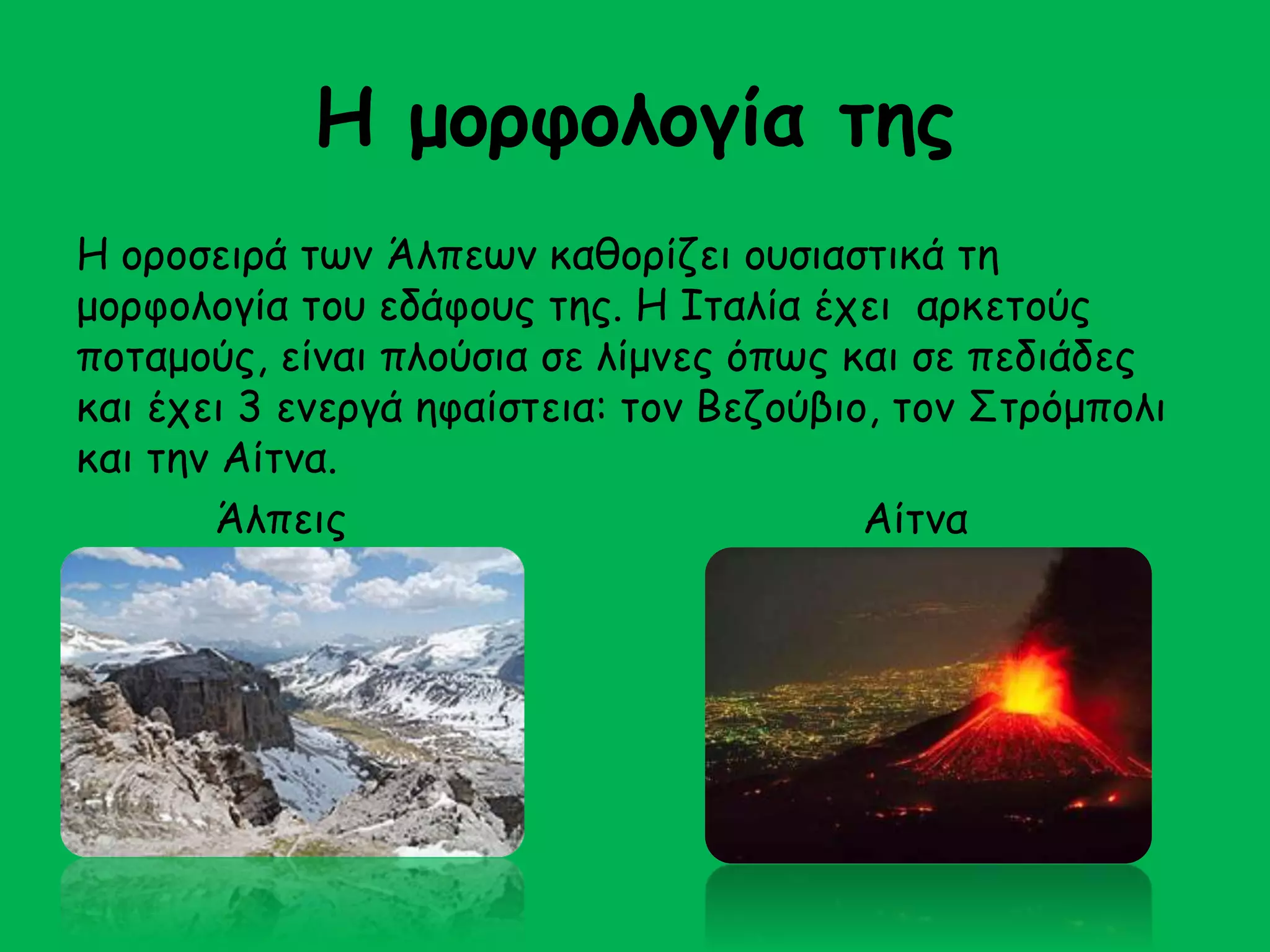 Η μορφολογία της 
Η οροσειρά των Άλπεων καθορίζει ουσιαστικά τη 
μορφολογία του εδάφους της. Η Ιταλία έχει αρκετούς 
ποταμούς, είναι πλούσια σε λίμνες όπως και σε πεδιάδες 
και έχει 3 ενεργά ηφαίστεια: τον Βεζούβιο, τον Στρόμπολι 
και την Αίτνα. 
Άλπεις Αίτνα 
 
